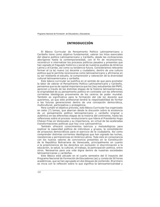 Programa Nacional de Formación de Educadores y Educadoras




                                INTRODUCCIÓN

    El Básico Curricular de Pensamiento Político Latinoamericano y
Caribeño tiene como objetivo fundamental, valorar los hitos esenciales
del ideario político Latinoamericano y Caribeño, desde las civilizaciones
aborígenes hasta la contemporaneidad, con el fin de reconocernos,
reconstruir e internalizar los procesos políticos pasados y presentes que
han signado el fraguado histórico y social de nuestros pueblos de América
Latina y el Caribe, así como su tendencia futura. Consideramos relevante
formar al (a la) nuevo (a) docente y ciudadano, dentro de una cultura
política que le permita reconocerse como latinoamericano y afirmarse en
su ser mediante el estudio, la comprensión y valoración de la diversidad
cultural latinoamericana y caribeña.
    Este básico curricular se justifica en el sentido de que para acometer
la labor de valorar el Pensamiento Político Latinoamericano y Caribeño,
pensamos que es de capital importancia que los (las) estudiantes del PNFE,
aprecien a través de las distintas etapas de la historia latinoamericana,
la originalidad de su pensamiento político en contraste con las diferentes
corrientes ideológicas proveniente de los centros de poder mundial.
También es significativo para la formación del (de la) docente que
queremos, ya que este profesional tendrá la responsabilidad de formar
a las futuras generaciones dentro de una concepción democrática,
multicultural, participativa y protagónica.
    Para cumplir el objetivo previsto, este Básico Curricular fue organizado
en siete (7) temas, que abarcan desde la discusión sobre la existencia
de un pensamiento político latinoamericano y caribeño original y
auténtico en las diferentes etapas de la historia del continente, hasta las
reflexiones sobre el proceso revolucionario que lidera el Presidente Hugo
Chávez Frías en Venezuela y su importancia, en virtud de las aceleradas
transformaciones políticas que hoy vive Latinoamérica.
    También ofrecerá conocimientos teóricos y metodológicos para
explicar la capacidad política de individuos y grupos, la consolidación
de proyectos democráticos para el ejercicio de la ciudadanía. Así como
comprender distintas corrientes ideológicas que han signado las luchas,
resistencias y permanencias en América Latina. Todo esto en consonancia
con los nuevos valores de convivencia presentes en la Constitución
de la República Bolivariana de Venezuela, principalmente en cuanto
a la preeminencia de los derechos sin exclusión ni discriminación a la
educación, la salud, la cultural, el trabajo, la participación política, entre
otros. Necesarios para una vida digna dentro de nuestras sociedades
latinoamericanas y caribeñas.
    Este Básico está ubicado en el cuarto semestre del II trayecto del
Programa Nacional de Formación de Educadores (as) y consta de 50 horas
académicas, que se han agrupado en dos bloques de contenido. El primero
se inicia con la reflexión sobre lo que significa la latinoamericanidad y


102
 