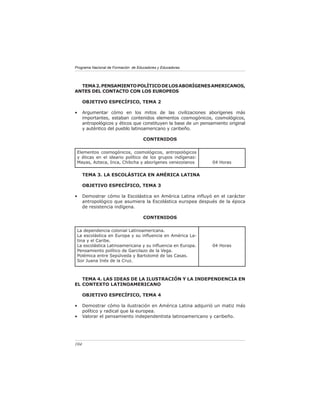 Programa Nacional de Formación de Educadores y Educadoras




  TEMA 2. PENSAMIENTO POLÍTICO DE LOS ABORÍGENES AMERICANOS,
ANTES DEL CONTACTO CON LOS EUROPEOS

      OBJETIVO ESPECÍFICO, TEMA 2

•     Argumentar cómo en los mitos de las civilizaciones aborígenes más
      importantes, estaban contenidos elementos cosmogónicos, cosmológicos,
      antropológicos y éticos que constituyen la base de un pensamiento original
      y auténtico del pueblo latinoamericano y caribeño.

                                     CONTENIDOS

 Elementos cosmogónicos, cosmológicos, antropológicos
 y éticas en el ideario político de los grupos indígenas:
 Mayas, Azteca, Inca, Chibcha y aborígenes venezolanos           04 Horas


      TEMA 3. LA ESCOLÁSTICA EN AMÉRICA LATINA

      OBJETIVO ESPECÍFICO, TEMA 3

•     Demostrar cómo la Escolástica en América Latina inﬂuyó en el carácter
      antropológico que asumiera la Escolástica europea después de la época
      de resistencia indígena.

                                     CONTENIDOS

 La dependencia colonial Latinoamericana.
 La escolástica en Europa y su inﬂuencia en América La-
 tina y el Caribe.
 La escolástica Latinoamericana y su inﬂuencia en Europa.        04 Horas
 Pensamiento político de Garcilazo de la Vega.
 Polémica entre Sepúlveda y Bartolomé de las Casas.
 Sor Juana Inés de la Cruz.



   TEMA 4. LAS IDEAS DE LA ILUSTRACIÓN Y LA INDEPENDENCIA EN
EL CONTEXTO LATINOAMERICANO

      OBJETIVO ESPECÍFICO, TEMA 4

•     Demostrar cómo la ilustración en América Latina adquirió un matiz más
      político y radical que la europea.
•     Valorar el pensamiento independentista latinoamericano y caribeño.




104
 