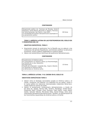 Básico Curricular



                                 CONTENIDOS

Pensamiento político de: Francisco de Miranda, Simón
Rodríguez, Simón Bolívar, Bernardo O´Higgins, Francisco
de Paula Santander, San Martín y José Martí.                   08 Horas
La sensibilidad del hombre latinoamericano expresado en
su pensamiento político



   TEMA 5. AMÉRICA LATINA EN LAS POSTRIMERIAS DEL SIGLO XIX
Y PRINCIPIOS DEL XX

    OBJETIVO ESPECÍFICO, TEMA 5

•   Argumentar porqué el positivismo fue la ﬁlosofía que se adecuó a las
    condiciones del período Republicano, permitiendo justiﬁcar la estructura
    económica, social y política implantada en nuestros países.
•   Valorar las características distintivas del positivismo latinoamericano.

                                 CONTENIDOS

El positivismo en América Latina.
El irracionalismo en América Latina (La fenomenología;
La ﬁlosofía de la vida, Nietzsche).
El historicismo.                                               10 Horas
Filosofía de la liberación (Leopoldo Zea, Huserrl, Sheroti).
La izquierda en América Latina.
La democracia en América Latina.



TEMA 6. AMÉRICA LATINA. Y EL CARIBE EN EL SIGLO XX

OBJETIVOS ESPECÍFICOS TEMA 6

•   Valorar cómo la ideología nacionalista surgida en América Latina y el
    Caribe, constituye una defensa a la soberanía de sus países, frente a
    la nueva política de relaciones internacionales (relaciones Norte-Sur),
    creada desde los centros de poder.
•   Valorar el pensamiento revolucionario latinoamericano, a través de
    las ideas de: Zapata, Pancho Villa, Sandino, Mariátegui, Aníbal Ponce,
    Farabundo Martí, Ernesto (Che) Guevara, Fidel Castro, Jorge Eliécer
    Gaitán, Salvador Allende, Marulanda Vélez, Daniel Ortega, entre otros
    importantes pensadores latinoamericanos. También, la caracterización de
    los movimientos izquierdistas de América Latina y el Caribe



                                                                            105
 