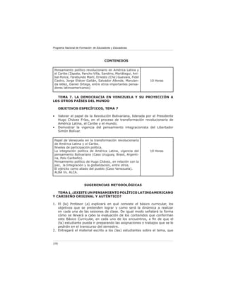 Programa Nacional de Formación de Educadores y Educadoras




                                       CONTENIDOS

 Pensamiento político revolucionario en América Latina y
 el Caribe (Zapata, Pancho Villa, Sandino, Mariátegui, Aní-
 bal Ponce, Farabundo Martí, Ernesto (Che) Guevara, Fidel
 Castro, Jorge Eliécer Gaitán, Salvador Allende, Marulan-       10 Horas
 da Vélez, Daniel Ortega, entre otros importantes pensa-
 dores latinoamericanos)


  TEMA 7. LA DEMOCRACIA EN VENEZUELA Y SU PROYECCIÓN A
LOS OTROS PAÍSES DEL MUNDO

      OBJETIVOS ESPECÍFICOS, TEMA 7

•     Valorar el papel de la Revolución Bolivariana, liderada por el Presidente
      Hugo Chávez Frías, en el proceso de transformación revolucionaria de
      América Latina, el Caribe y el mundo.
•     Demostrar la vigencia del pensamiento integracionista del Libertador
      Simón Bolívar.

 Papel de Venezuela en la transformación revolucionaria
 de América Latina y el Caribe.
 Niveles de participación política.
 La integración política de América Latina, vigencia del        10 Horas
 pensamiento Bolivariano (Caso Uruguay, Brasil, Argenti-
 na, Polo Caribeño).
 Pensamiento político de Hugo Chávez, en relación con la
 paz, la Integración y la globalización, entre otros.
 El ejército como aliado del pueblo (Caso Venezuela).
 ALBA Vs. ALCA.



                        SUGERENCIAS METODOLÓGICAS

   TEMA 1. ¿EXISTE UN PENSAMIENTO POLÍTICO LATINOAMERICANO
Y CARIBEÑO ORIGINAL Y AUTÉNTICO?

1. El (la) Profesor (a) explicará en qué consiste el básico curricular, los
   objetivos que se pretenden lograr y como será la dinámica a realizar
   en cada una de las sesiones de clase. De igual modo señalará la forma
   cómo se llevará a cabo la evaluación de los contenidos que conforman
   este Básico Curricular, en cada uno de los encuentros, a ﬁn de que el
   (la) estudiante pueda ir preparando las asignaciones y trabajos que se le
   pedirán en el transcurso del semestre.
2. Entregará el material escrito a los (las) estudiantes sobre el tema, que



106
 