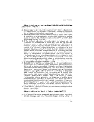 Básico Curricular



   TEMA 5. AMÉRICA LATINA EN LAS POSTRIMERIAS DEL SIGLO XIX
Y PRINCIPIOS DEL XX

1. Se sugiere que los (las) estudiantes investiguen sobre el tema del positivismo
   y el irracionalismo. El (la) profesor (a) reforzará la información presentada
   por los estudiantes utilizando el mapa mental.
2. Se recomienda que los (las) estudiantes realicen un ensayo sobre ¿cómo
   el positivismo sirvió de basamento ﬁlosóﬁco para implantar en América
   Latina y el Caribe las estructuras: económica, política y social? (Este
   ensayo será realizado en el aula).
3. El (la) profesor (a) asesor (a) puede sugerir las lecturas sobre los
   contenidos de: irracionalismo e historicismo, para ser discutidos en
   la próxima sesión de clase donde propiciará el uso de la técnica de la
   comisión, un grupo reducido discuten los temas del historicismo y la
   ﬁlosofía de la liberación para presentar luego las conclusiones al resto
   del grupo al que representa. Terminada la discusión, los (las) estudiantes
   de cada equipo de trabajo deberán presentar un informe escrito sobre
   cada uno de los contenidos trabajados. Una vez concluido el trabajo en
   equipo, se puede realizar una plenaria donde cada equipo realizará la
   micro exposición de los contenidos trabajados y las conclusiones a las
   que llegaron. El (la) profesor (a) asesor (a) irá elaborando un esquema
   de los contenidos trabajados sobre la base de las conclusiones del grupo
   de aprendizaje. El (la) profesor (a) asesor (a) orientará las lecturas sobre
   la izquierda y la democracia en América Latina.
4. Se dará la oportunidad a cada uno de que elija cuál de los temas trabajados
   puede explicar a sus compañeros (as). Terminado el proceso de elección,
   se reunirán en grupo todos los (las) estudiantes que eligieron la izquierda
   y todos los que seleccionaron democracia. Cada grupo iniciará un proceso
   de discusión y de compartir de sus conocimientos. Los (las) estudiantes
   elaborarán papelógrafos sobre el contenido en estudio y se prepararán
   para exponer los contenidos a sus compañeros. En la segunda hora
   de encuentro, cada grupo realizará las explicaciones sobre los temas:
   izquierda y democracia en América Latina. El (la) profesor (a) asesor
   (a) retomará el tema de la izquierda y la democracia en América Latina,
   exaltando el caso especíﬁco de Venezuela, vista desde las distintas
   Constituciones de la Republica, para elaborar conclusiones en colectivo.
   En el aula se formarán grupos para la realización de un cuadro resumen
   sobre: positivismo, historicismo, ﬁlosofía de la liberación, la izquierda y la
   democracia en América Latina.
5. Cierre del tema, participación de los (las) estudiantes y la asignación de
   lecturas y actividades.

   TEMA 6. AMÉRICA LATINA. Y EL CARIBE EN EL SIGLO XX

1. El (la) profesor (a) asesor (a) realizará la introducción al tema, resaltando
   cómo la ideología nacionalista ha constituido para América Latina y el



                                                                              109
 