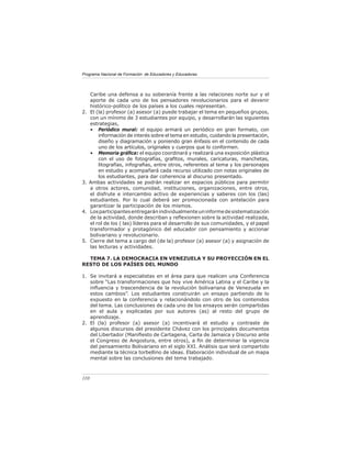 Programa Nacional de Formación de Educadores y Educadoras




     Caribe una defensa a su soberanía frente a las relaciones norte sur y el
     aporte de cada uno de los pensadores revolucionarios para el devenir
     histórico-político de los países a los cuales representan.
2.   El (la) profesor (a) asesor (a) puede trabajar el tema en pequeños grupos,
     con un mínimo de 3 estudiantes por equipo, y desarrollarán las siguientes
     estrategias,
     • Periódico mural: el equipo armará un periódico en gran formato, con
         información de interés sobre el tema en estudio, cuidando la presentación,
         diseño y diagramación y poniendo gran énfasis en el contenido de cada
         uno de los artículos, originales y cuerpos que lo conformen.
     • Memoria gráﬁca: el equipo coordinará y realizará una exposición plástica
         con el uso de fotografías, graﬁtos, murales, caricaturas, manchetas,
         litografías, infograﬁas, entre otros, referentes al tema y los personajes
         en estudio y acompañará cada recurso utilizado con notas originales de
         los estudiantes, para dar coherencia al discurso presentado.
3.   Ambas actividades se podrán realizar en espacios públicos para permitir
     a otros actores, comunidad, instituciones, organizaciones, entre otros,
     el disfrute e intercambio activo de experiencias y saberes con los (las)
     estudiantes. Por lo cual deberá ser promocionada con antelación para
     garantizar la participación de los mismos.
4.   Los participantes entregarán individualmente un informe de sistematización
     de la actividad, donde describan y reﬂexionen sobre la actividad realizada,
     el rol de los ( las) líderes para el desarrollo de sus comunidades, y el papel
     transformador y protagónico del educador con pensamiento y accionar
     bolivariano y revolucionario.
5.   Cierre del tema a cargo del (de la) profesor (a) asesor (a) y asignación de
     las lecturas y actividades.

  TEMA 7. LA DEMOCRACIA EN VENEZUELA Y SU PROYECCIÓN EN EL
RESTO DE LOS PAÍSES DEL MUNDO

1. Se invitará a especialistas en el área para que realicen una Conferencia
   sobre “Las transformaciones que hoy vive América Latina y el Caribe y la
   inﬂuencia y trascendencia de la revolución bolivariana de Venezuela en
   estos cambios”. Los estudiantes construirán un ensayo partiendo de lo
   expuesto en la conferencia y relacionándolo con otro de los contenidos
   del tema. Las conclusiones de cada uno de los ensayos serán compartidas
   en el aula y explicadas por sus autores (as) al resto del grupo de
   aprendizaje.
2. El (la) profesor (a) asesor (a) incentivará el estudio y contraste de
   algunos discursos del presidente Chávez con los principales documentos
   del Libertador (Maniﬁesto de Cartagena, Carta de Jamaica y Discurso ante
   el Congreso de Angostura, entre otros), a ﬁn de determinar la vigencia
   del pensamiento Bolivariano en el siglo XXI. Análisis que será compartido
   mediante la técnica torbellino de ideas. Elaboración individual de un mapa
   mental sobre las conclusiones del tema trabajado.



110
 