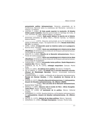 Básico Curricular



    pensamiento político latinoamericano. Ponencia presentada en la
    Conferencia Nacional sobre la enseñanza del Marxismo- Leninismo e
    Historia. La Habana.
•   CASTRO, F. (1984). Ni Cuba puede exportar la revolución. Ni Estados
    Unidos puede impedirla. Discurso pronunciado en Santiago de Cuba, el
    1ero. de Enero de 1984. Editora Política: La Habana.
•   _____________ (1985). Nada podrá detener la marcha de la historia.
    Entrevista concedida al Jeffrey Elliot y Merrien Dymoly. La Habana:
    Editora Política.
•   ____________ (1973). Discurso pronunciado en la IV Conferencia de
    países no alineados. Argel, 7 de septiembre de 1973. Revista Verde Olivo.
    XV (37). La Habana .
•   CEPAL. (1963). El desarrollo social en América Latina en la postguerra.
    Buenos Aires: Hachette.
•   _____________ (1986). Hacia una metodología de la historia de las ideas
    (ﬁlosóﬁcas). En América Latina (Colección de Ensayos Latinoamericanos):
    Universidad de Guadalajara.
•   CERUTTI, H. (1983). Filosofía de la liberación latinoamericana. México:
    Fondo de Cultura Económica.
•   _____________ (1972). Hacia una metodología de la historia de las ideas
    (ﬁlosóﬁcas). En América Latina (Colección de Ensayos Latinoamericanos):
    Universidad de Guadalajara.
•   CHEVALLIER, J. (1972). Los grandes textos políticos. Desde Maquiavelo a
    nuestros días. México: Aguilar.
•   CIVRIEUX, de. W., M. (1970). mitología maquiritare. Caracas: Monte
    Ávila.
•   CRICK, B. (2001). En defensa de la política. Barcelona:l TUSQUTS.
•   DE LA GARZA, E. (1983). El método de lo concreto-abstracto-concreto.
    (Ensayo de Metodología Marxista). México: Universidad Autónoma
    Metropolitana.
•   DOMENCHONOK, E. (1989). La ﬁlosofía de la liberación latinoamericana.
    Revista de Ciencias Sociales, 1 (71), (Academia de Ciencias de la
    URSS).
•   DUSSEL, E. (1977). Filosofía y liberación latinoamericana. En Latinoamérica.
    Anuario de Estudios Latinoamericanos, 10, (México: UNAM).
•   _____________ (1985). Para una ética de la liberación latinoamericana.
    Buenos Aires: Siglo XXI.
•   ENGELS, F. (1981). Discurso ante la tumba de Marx. (Obras Escogidas.
    Tomo Único). Moscú: Progreso. Moscú.
•   FINLEY, M. (1990). El nacimiento de la política. México: Editorial
    Grijalbo.
•   FERNÁNDEZ, R. (1978). Nuestra América y el Occidente Latinoamericano.
    En Latinoamérica. Anuario de Estudios Latinoamericanos, 10, (México:
    UNAM).
•   GETTEL, R. (1979). Historia de las ideas políticas. México: Nacional.
•   GONZÁLEZ, O. (1980). Mitología Guarequena. Caracas: Monte Ávila.



                                                                              113
 
