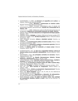 Programa Nacional de Formación de Educadores y Educadoras




•     GUADARRAMA, P. (1989). Lo Universal y lo especíﬁco en la cultura. La
      Habana: Editorial de Ciencias Sociales.
•     ____________ (1990). Marxismo y antimarxismo en América Latina.
      Bogotá: Universidad INCCA de Colombia.
•     ____________ (1989). Principios metodológicos para el estudio del
      pensamiento ﬁlosóﬁco latinoamericano. Revista de la Universidad de La
      Habana, 234.
•     ____________ (1986). Reﬂexiones sobre la ﬁlosofía latinoamericana de
      la liberación. Dialéctica,16 (Universidad Autónoma de Puebla. México).
•     GRACIA, María. El rol de la educación en la hegemonía del bloque popular.
      Rebelión. 2003.
•     GRAMSCI, Antonio. Antología. La Habana. Editorial de Ciencias sociales.1973
•     HAYA DE LA TORRE, Víctor. 30 años de aprismo. México. Fondo de Cultura
      Económica. 1956.
•     HART DÁVALOS, Armando. Cultura e identidad nacional. Granma. La
      Habana. 1989.
•     JHONSON, J. La transformación política en América Latina. México. Fondo
      de Cultura Económica. 1965.
•     KESHELEVA, V.V. Humanismo verdadero y humanismo aparente. Editorial
      de Ciencias Sociales. La Habana, 1984.
•     KOVAL, B. América Latina: La revolución y la época actual. Editorial
      Progresa. Moscú, 1987.

•     KUTEROCHICOVA, Vera. La idea de la originalidad histórica cultural de
      América Latina y de su evolución. Latinoamérica. Anuario (México), 1979,
      No.16.
•     KOLAKOWSKI, Lesek. Las principales corrientes de marxismo. Madrid.
      Alianza Editorial. 1983
•     LARROYO, Francisco. La ﬁlosofía Iberoamericana (Historia, Formas
      Polémicas y Realizaciones). México. Porrúa, 1978.
•     Lertora Mendoza, Celina. Identidad cultural latinoamericana, ¿realidad o
      proyecto? Anthropos 89. Editorial del Hombre. España, 1988.
•     Lowy, Michael. El marxismo en América Latina (de 1900 a nuestros días).
      Antología. Ediciones Era. México. D.F., 1982.
•     MARX, Karl. El Capital. La Habana. Editorial de Ciencias sociales. 1973.
•     Mari Lois, Juan. Ética marxista vs. Enajenación. Editora Política. La
      Habana, 1989.
•     Mariátegui, Carlos. ¿Existe un pensamiento hispanoamericano? Revista
      Latinoamericana. México, 1979, No.34.
•     Martí, José. Obras Completas. Tomo I, III, VI, VIII, IX, XII. Editorial de
      Ciencias Sociales. La Habana, 1985.
•     Miró Quesada, Francisco. Dependencia y Liberación. En Latinoamérica.
      Anuario de Estudios Latinoamericanos. 12.México.UNAM.1979.
•     Monal Rodríguez, Isabel. Las ideas de América Latina: Una antología
      del pensamiento ﬁlosóﬁco, político y social. Casa de las Américas. La
      Habana,1985.



114
 
