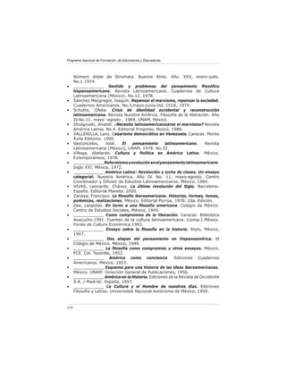 Programa Nacional de Formación de Educadores y Educadoras




      Número doble de Stromata. Buenos Aires. Año. XXX, enero-julio.
      No.1.1974.
•     ____________ Sentido y problemas del pensamiento ﬁlosóﬁco
      hispanoamericano. Revista Latinoamericana. Cuadernos de Cultura
      Latinoamericana (México). No.12. 1978.
•     Sánchez Macgregor, Joaquín. Repensar el marxismo, repensar la sociedad.
      Cuadernos Americanos. No.3,mayo-junio.Vol. CCLK, 1975.
•     Schutte, Ofelia. Crisis de identidad occidental y reconstrucción
      latinoamericana. Revista Nuestra América. Filosofía de la liberación. Año
      IV.No.11. mayo -agosto , 1984. UNAM, México.
•     Shulgovski, Anatoli. ¿Necesita latinoamericanizarse el marxismo? Revista
      América Latina. No.4. Editorial Progreso, Moscú, 1986.
•     VALLENILLA, Lanz. Cesarismo democrático en Venezuela. Caracas. Monte
      Ávila Editores. 1990.
•     Vasconcelos,     José.    El   pensamiento     latinoamericano.   Revista
      Latinoamericana (México), UNAM, 1978. No.32.
•     Villega, Abelardo. Cultura y Política en América Latina. México,
      Extemporáneos, 1978.
•     ____________ Reformismo y evolución en el pensamiento latinoamericano.
      Siglo XXI. México, 1972.
•     ____________ América Latina: Revolución y lucha de clases. Un ensayo
      categorial. Nuestra América. Año IV. No. 11, mayo-agosto. Centro
      Coordinador y Difusor de Estudios Latinoamericanos. México, 1984.
•     VIVAS, Leonardo. Chávez. La última revolución del Siglo. Barcelona-
      España. Editorial Planeta. 2000.
•     Zanaya, Francisco. La ﬁlosofía iberoamericana. Historias, formas, temas,
      polémicas, realizaciones. México. Editorial Porrúa, 1978. 2da. Edición.
•     Zea, Leopoldo. En torno a una ﬁlosofía americana. Colegio de México.
      Centro de Estudios Sociales, México, 1945.
•     ____________ Como compromiso de la liberación. Caracas. Biblioteca
      Ayacucho.1991. Fuentes de la cultura latinoamericana. (comp.) México.
      Fondo de Cultura Económica.1993.
•     ____________ Ensayo sobre la ﬁlosofía en la historia. Stylo, México,
      1947.
•     ____________ Dos etapas del pensamiento en hispanoamérica. El
      Colegio de México. México, 1949.
•     ____________ La ﬁlosofía como compromiso y otros ensayos. México,
      FCE. Col. Tezontle, 1952.
•     ____________ América como conciencia. Ediciones Cuadernos
      Americanos. México, 1953.
•     ____________ Esquema para una historia de las ideas iberoamericanas.
      México. UNAM: Dirección General de Publicaciones, 1956.
•     ____________ América en la Historia. Ediciones de la Revista de Occidente
      S.A. / Madrid/. España, 1957.
•     ____________ La Cultura y el Hombre de nuestros días. Ediciones
      Filosofía y Letras. Universidad Nacional Autónoma de México, 1959.



116
 