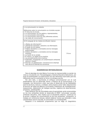 Programa Nacional de Formación de Educadores y Educadoras




 • La comunicación no violenta.

 Reﬂexiones sobre la comunicación en el ámbito escolar:
 • El discurso en el aula.
 • La comunicación con los padres y representantes.
 • La comunicación entre pares.
 • La comunicación entre los (las) diferentes actores.
 • Las redes de comunicación.

 VI El Lenguaje de los medios de difusión masiva:

 •   ¿Medios de información?
 •   Libertad de expresión y derecho a la información.
 •   El poder de los medios.
 •   Análisis denotativo y connotativo de los mensajes
     audiovisuales.
 •   Análisis denotativo y connotativo de los mensajes
     impresos.                                                  20 horas
 •   La noción de la verdad.
 •   El motivo y el objeto de la mentira.
 •   Los procedimientos de la mentira.
 •   Publicidad, propaganda y la contaminación ambiental
     (sónica y visual).
 •   Internet y la globalización. Conciencia de la libertad
     más allá de la libertad de conciencia.



                        SUGERENCIAS METODOLÓGICAS

    Para el abordaje de este Básico Curricular es imprescindible no perder de
vista su vinculación con: Psicopedagogía y Sistema Educativo Bolivariano, así
pues la autobiografía y la observación son dos elementos esenciales para las
reﬂexiones que se suscitarán en torno a la lengua escrita.
    Por otro lado, y asumiendo el enfoque comunicacional con el cual
pretendemos que se desarrolle Teoría y Práctica de la Comunicación y el
Lenguaje, nos atrevemos a decir que para el desarrollo de las habilidades
para la escritura, lectura y oralidad, sería propicio poner tales adquisiciones
al servicio de todos los Básicos Curriculares (realización de investigaciones,
exposiciones, elaboración de trabajos escritos, registros de observaciones,
proyectos, autobiografía…).
    Cabe destacar que las actividades para el aprendizaje serán emprendidas
en los tres ambientes donde se desarrolla el PNFE: comunidad, escuela,
ambiente educativo, esto implica que el estudiante observe, construya en
la acción y aplique los conocimientos en los tres ambientes, verbigracia: si
trabaja con coherencia textual, deberá elaborar textos que atiendan a esta
característica para la escuela, la comunidad y su autobiografía…
    Respecto a la evaluación proponemos que se haga un diagnóstico


12
 