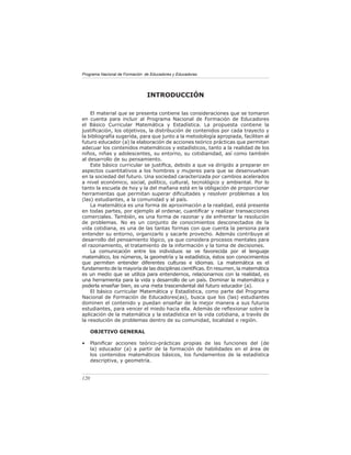 Programa Nacional de Formación de Educadores y Educadoras




                                INTRODUCCIÓN

    El material que se presenta contiene las consideraciones que se tomaron
en cuenta para incluir al Programa Nacional de Formación de Educadores
el Básico Curricular Matemática y Estadística. La propuesta contiene la
justiﬁcación, los objetivos, la distribución de contenidos por cada trayecto y
la bibliografía sugerida, para que junto a la metodología apropiada, faciliten al
futuro educador (a) la elaboración de acciones teórico prácticas que permitan
adecuar los contenidos matemáticos y estadísticos, tanto a la realidad de los
niños, niñas y adolescentes, su entorno, su cotidianidad, así como también
al desarrollo de su pensamiento.
    Este básico curricular se justiﬁca, debido a que va dirigido a preparar en
aspectos cuantitativos a los hombres y mujeres para que se desenvuelvan
en la sociedad del futuro. Una sociedad caracterizada por cambios acelerados
a nivel económico, social, político, cultural, tecnológico y ambiental. Por lo
tanto la escuela de hoy y la del mañana está en la obligación de proporcionar
herramientas que permitan superar diﬁcultades y resolver problemas a los
(las) estudiantes, a la comunidad y al país.
    La matemática es una forma de aproximación a la realidad, está presente
en todas partes, por ejemplo al ordenar, cuantiﬁcar y realizar transacciones
comerciales. Tambièn, es una forma de razonar y de enfrentar la resolución
de problemas. No es un conjunto de conocimientos desconectados de la
vida cotidiana, es una de las tantas formas con que cuenta la persona para
entender su entorno, organizarlo y sacarle provecho. Además contribuye al
desarrollo del pensamiento lógico, ya que considera procesos mentales para
el razonamiento, el tratamiento de la información y la toma de decisiones.
    La comunicación entre los individuos se ve favorecida por el lenguaje
matemático, los números, la geometría y la estadística, éstos son conocimientos
que permiten entender diferentes culturas e idiomas. La matemática es el
fundamento de la mayoría de las disciplinas cientíﬁcas. En resumen, la matemática
es un medio que se utiliza para entendernos, relacionarnos con la realidad, es
una herramienta para la vida y desarrollo de un país. Dominar la matemática y
poderla enseñar bien, es una meta trascendental del futuro educador (a).
    El básico curricular Matemática y Estadística, como parte del Programa
Nacional de Formación de Educadores(as), busca que los (las) estudiantes
dominen el contenido y puedan enseñar de la mejor manera a sus futuros
estudiantes, para vencer el miedo hacia ella. Además de reﬂexionar sobre la
aplicación de la matemática y la estadística en la vida cotidiana, a través de
la resolución de problemas dentro de su comunidad, localidad o región.

      OBJETIVO GENERAL

•     Planiﬁcar acciones teórico-prácticas propias de las funciones del (de
      la) educador (a) a partir de la formación de habilidades en el área de
      los contenidos matemáticos básicos, los fundamentos de la estadística
      descriptiva, y geometría.


120
 