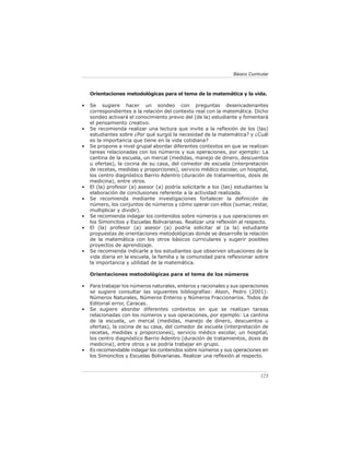 Básico Curricular



    Orientaciones metodológicas para el tema de la matemática y la vida.

•   Se sugiere hacer un sondeo con preguntas desencadenantes
    correspondientes a la relación del contexto real con la matemática. Dicho
    sondeo activará el conocimiento previo del (de la) estudiante y fomentará
    el pensamiento creativo.
•   Se recomienda realizar una lectura que invite a la reﬂexión de los (las)
    estudiantes sobre ¿Por qué surgió la necesidad de la matemática? y ¿Cuál
    es la importancia que tiene en la vida cotidiana?
•   Se propone a nivel grupal abordar diferentes contextos en que se realizan
    tareas relacionadas con los números y sus operaciones, por ejemplo: La
    cantina de la escuela, un mercal (medidas, manejo de dinero, descuentos
    u ofertas), la cocina de su casa, del comedor de escuela (interpretación
    de recetas, medidas y proporciones), servicio médico escolar, un hospital,
    los centro diagnóstico Barrio Adentro (duración de tratamientos, dosis de
    medicina), entre otros.
•   El (la) profesor (a) asesor (a) podría solicitarle a los (las) estudiantes la
    elaboración de conclusiones referente a la actividad realizada.
•   Se recomienda mediante investigaciones fortalecer la deﬁnición de
    número, los conjuntos de números y cómo operar con ellos (sumar, restar,
    multiplicar y dividir).
•   Se recomienda indagar los contenidos sobre números y sus operaciones en
    los Simoncitos y Escuelas Bolivarianas. Realizar una reﬂexión al respecto.
•   El (la) profesor (a) asesor (a) podría solicitar al (a la) estudiante
    propuestas de orientaciones metodológicas donde se desarrolle la relación
    de la matemática con los otros básicos curriculares y sugerir posibles
    proyectos de aprendizaje.
•   Se recomienda indicarle a los estudiantes que observen situaciones de la
    vida diaria en la escuela, la familia y la comunidad para reﬂexionar sobre
    la importancia y utilidad de la matemática.

    Orientaciones metodológicas para el tema de los números

•   Para trabajar los números naturales, enteros y racionales y sus operaciones
    se sugiere consultar las siguientes bibliografías: Alson, Pedro (2001):
    Números Naturales, Números Enteros y Números Fraccionarios. Todos de
    Editorial error, Caracas.
•   Se sugiere abordar diferentes contextos en que se realizan tareas
    relacionadas con los números y sus operaciones, por ejemplo: La cantina
    de la escuela, un mercal (medidas, manejo de dinero, descuentos u
    ofertas), la cocina de su casa, del comedor de escuela (interpretación de
    recetas, medidas y proporciones), servicio médico escolar, un hospital,
    los centro diagnóstico Barrio Adentro (duración de tratamientos, dosis de
    medicina), entre otros y se podría trabajar en grupo.
•   Es recomendable indagar los contenidos sobre números y sus operaciones en
    los Simoncitos y Escuelas Bolivarianas. Realizar una reﬂexión al respecto.



                                                                              123
 