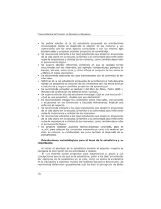 Programa Nacional de Formación de Educadores y Educadoras




•     Se podría solicitar al (a la) estudiante propuesta de orientaciones
      metodológica donde se desarrolle la relación de los números y sus
      operaciones con los otros básicos curriculares o con los mismos ejes
      transversales y proponer posibles proyectos de aprendizaje.
•     Se recomienda indicarles a los (las) estudiantes que observen situaciones
      de la vida diaria en la escuela, la familia y la comunidad para reﬂexionar
      sobre la importancia y utilidad de los números, como también desarrollar
      el pensamiento lógico.
•     Se sugiere abordar diferentes contextos en que se realizan tareas
      relacionadas con los intervalos, por ejemplo: temperaturas, períodos de
      tiempo, escalas, entre otros y cómo inﬂuye el conjunto de los números
      enteros en estos escenarios.
•     Se recomienda relacionar los ejes transversales con el contenido de los
      intervalos.
•     Solicitar al (a la) estudiante propuesta de orientaciones metodológica
      donde se desarrolle la relación de los intervalos con los otros básicos
      curriculares y sugerir posibles proyectos de aprendizaje.
•     Se recomienda consultar el capítulo I del libro de Alson, Pedro (2004),
      Métodos de Graﬁcación de Editorial error, Caracas.
•     Se sugiere solicitar al (a la) estudiante investigar ¿Qué es una inecuación?,
      ¿Qué es una ecuación?, ¿Cuáles son sus elementos?
•     Es recomendable indagar los contenidos sobre intervalos, inecuaciones
      y ecuaciones en los Simoncitos y Escuelas Bolivarianas. Realizar una
      reﬂexión al respecto.
•     Se recomienda indicarle a los (las) estudiantes que observen situaciones
      de la vida diaria en la escuela, la familia y la comunidad para reﬂexionar
      sobre la importancia y utilidad de los intervalos.
•     Se recomienda indicarles a los (las) estudiantes que observen situaciones
      de la vida diaria en la escuela, la familia y la comunidad para reﬂexionar
      sobre la importancia y utilidad de los intervalos, como también desarrollar
      el pensamiento lógico.
•     Se propone elaborar acciones teórico-prácticas (proyecto, plan de
      acción) para adecuar los contenidos matemáticos tanto a la realidad del
      niño, su entorno, su cotidianidad, así como también al desarrollo de su
      pensamiento.

  Orientaciones metodológicas para el tema de la estadística y su
importancia

   Al iniciar el abordaje de la estadística durante el segundo trayecto es
necesaria la descripción de las actividades a realizar.
    El (la) docente puede preguntar para diagnosticar al grupo y sus
concepciones acerca de qué es la estadística, pedir a los (las) estudiantes
dar ejemplos de la estadística en la vida, cómo se aplica la estadística
en la educación a distintos niveles del Sistema Educativo Bolivariano. Se
recomienda reﬂexionar grupalmente cuál ha sido la percepción de todos



124
 