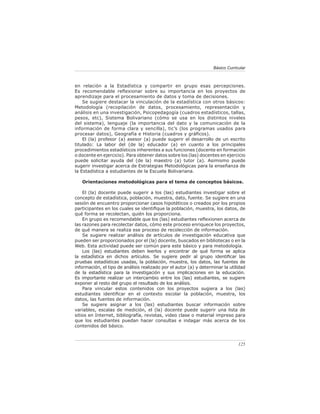 Básico Curricular



en relación a la Estadística y compartir en grupo esas percepciones.
Es recomendable reﬂexionar sobre su importancia en los proyectos de
aprendizaje para el procesamiento de datos y toma de decisiones.
    Se sugiere destacar la vinculación de la estadística con otros básicos:
Metodología (recopilación de datos, procesamiento, representación y
análisis en una investigación, Psicopedagogía (cuadros estadísticos, tallas,
pesos, etc), Sistema Bolivariano (cómo se usa en los distintos niveles
del sistema), lenguaje (la importancia del dato y la comunicación de la
información de forma clara y sencilla), tic’s (los programas usados para
procesar datos), Geografía e Historia (cuadros y gráﬁcos).
    El (la) profesor (a) asesor (a) puede sugerir el desarrollo de un escrito
titulado: La labor del (de la) educador (a) en cuanto a los principales
procedimientos estadísticos inherentes a sus funciones (docente en formación
o docente en ejercicio). Para obtener datos sobre los (las) docentes en ejercicio
puede solicitar ayuda del (de la) maestro (a) tutor (a). Asimismo puede
sugerir investigar acerca de Estrategias Metodológicas para la enseñanza de
la Estadística a estudiantes de la Escuela Bolivariana.

   Orientaciones metodológicas para el tema de conceptos básicos.

    El (la) docente puede sugerir a los (las) estudiantes investigar sobre el
concepto de estadística, población, muestra, dato, fuente. Se sugiere en una
sesión de encuentro proporcionar casos hipotéticos o creados por los propios
participantes en los cuales se identiﬁque la población, muestra, los datos, de
qué forma se recolectan, quién los proporciona.
    En grupo es recomendable que los (las) estudiantes reﬂexionen acerca de
las razones para recolectar datos, cómo este proceso enriquece los proyectos,
de qué manera se realiza ese proceso de recolección de información.
    Se sugiere realizar análisis de artículos de investigación educativa que
pueden ser proporcionados por el (la) docente, buscados en bibliotecas o en la
Web. Esta actividad puede ser común para este básico y para metodología.
    Los (las) estudiantes deben leerlos y encontrar de qué forma se aplica
la estadística en dichos artículos. Se sugiere pedir al grupo identiﬁcar las
pruebas estadísticas usadas, la población, muestra, los datos, las fuentes de
información, el tipo de análisis realizado por el autor (a) y determinar la utilidad
de la estadística para la investigación y sus implicaciones en la educación.
Es importante realizar un intercambio entre los (las) estudiantes, se sugiere
exponer al resto del grupo el resultado de los análisis.
    Para vincular estos contenidos con los proyectos sugiera a los (las)
estudiantes identiﬁcar en el contexto escolar la población, muestra, los
datos, las fuentes de información.
    Se sugiere asignar a los (las) estudiantes buscar información sobre
variables, escalas de medición, el (la) docente puede sugerir una lista de
sitios en Internet, bibliografía, revistas, video clase o material impreso para
que los estudiantes puedan hacer consultas e indagar más acerca de los
contenidos del básico.



                                                                                 125
 
