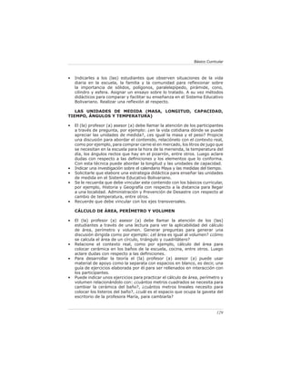 Básico Curricular



•   Indicarles a los (las) estudiantes que observen situaciones de la vida
    diaria en la escuela, la familia y la comunidad para reﬂexionar sobre
    la importancia de sólidos, polígonos, paralelepípedo, pirámide, cono,
    cilindro y esfera. Asignar un ensayo sobre lo tratado. A su vez métodos
    didácticos para comparar y facilitar su enseñanza en el Sistema Educativo
    Bolivariano. Realizar una reﬂexión al respecto.

   LAS UNIDADES DE MEDIDA (MASA, LONGITUD, CAPACIDAD,
TIEMPO, ÁNGULOS Y TEMPERATURA)

•   El (la) profesor (a) asesor (a) debe llamar la atención de los participantes
    a través de pregunta, por ejemplo: ¿en la vida cotidiana dónde se puede
    apreciar las unidades de medida?, ¿es igual la masa y el peso? Propicie
    una discusión para abordar el contenido, relaciónelo con el contexto real,
    como por ejemplo, para comprar carne el en mercado, los litros de jugo que
    se necesitan en la escuela para la hora de la merienda, la temperatura del
    día, los ángulos rectos que hay en el pizarrón, entre otros. Luego aclare
    dudas con respecto a las deﬁniciones y los elementos que lo conforma.
    Con esta técnica puede abordar la longitud y las unidades de capacidad.
•   Indicar una investigación sobre el calendario Maya y las medidas del tiempo.
•   Solicitarle que elabore una estrategia didáctica para enseñar las unidades
    de medida en el Sistema Educativo Bolivariano.
•   Se le recuerda que debe vincular este contenido con los básicos curricular,
    por ejemplo, Historia y Geografía con respecto a la distancia para llegar
    a una localidad. Administración y Prevención de Desastre con respecto al
    cambio de temperatura, entre otros.
•   Recuerde que debe vincular con los ejes transversales.

    CÁLCULO DE ÁREA, PERÍMETRO Y VOLUMEN

•   El (la) profesor (a) asesor (a) debe llamar la atención de los (las)
    estudiantes a través de una lectura para ver la aplicabilidad del cálculo
    de área, perímetro y volumen. Generar preguntas para generar una
    discusión dirigida como por ejemplo: ¿el área es igual al volumen? ¿cómo
    se calcula el área de un círculo, triángulo y cuadrilátero?
•   Relacione el contexto real, como por ejemplo, cálculo del área para
    colocar cerámica en los baños de la escuela, cocina, entre otros. Luego
    aclare dudas con respecto a las deﬁniciones.
•   Para desarrollar la teoría el (la) profesor (a) asesor (a) puede usar
    material de apoyo como la separata con espacios en blanco, es decir, una
    guía de ejercicios elaborada por él para ser rellenados en interacción con
    los participantes.
•   Puede indicar unos ejercicios para practicar el cálculo de área, perímetro y
    volumen relacionándolo con: ¿cuántos metros cuadrados se necesita para
    cambiar la cerámica del baño?, ¿cuántos metros lineales necesito para
    colocar los listeros del baño?, ¿cuál es el espacio que ocupa la gaveta del
    escritorio de la profesora María, para cambiarla?


                                                                              129
 