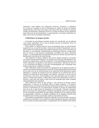 Básico Curricular



interactivo, esto implica una evaluación continua, formativa y cualitativa
en la que se considere lo que el estudiante es capaz de hacer de manera
independiente, qué hace con ayuda y qué hacer para que transite a mayores
niveles de desarrollo. Debemos tomar en cuenta el alcance de los objetivos
para cada uno de los estudiantes, su participación y los logros obtenidos en
cada una de las actividades propuestas.

   I Referidas a la lengua escrita:

    El estudio de este bloque temático podría ser introducido con la película
“Una triste esclavitud” en la cual la lengua escrita se presenta como un
instrumento para la libertad.
    Para valorar la lengua escrita como herramienta para la comunicación
sugerimos que se parta del plano empírico de los(las) estudiantes, que se
les formulen las interrogantes para cada contenido y que se les conmine a la
discusión y el contraste, considerando los referentes teóricos. Proponemos
que se recurra a las técnicas socializadas (torbellino de ideas, discusión
grupal…) e individualizadas (propuesta de lectura de textos) que permitan al
participante reconstruir el conocimiento.
    Para alcanzar el último objetivo del primer bloque temático (vinculado
con el Eje Transversal Ambiente), se requiere que los (las) estudiantes en su
proceso de observación centren la atención en la ambientación del aula, del
centro educativo en general y del entorno comunitario, además de recurrir
a los contenidos del Básico Curricular Psicopedagogía que contempla este
aspecto para hacer el debido contraste.
    Para reﬂexionar sobre el proceso de apropiación de la lengua escrita se
requiere que el(la) estudiante narre (a través de la autobiografía) tal momento
de su vida, que con la remembranza de su experiencia de adquisición pueda
identiﬁcar y evaluar los factores que han inﬂuido en la construcción de su
relación con esta forma de lenguaje, sus hábitos, valoración y el uso que da
a la lectura y escritura. Como podemos ver, será necesario que se le pida a
todos y a todas que relaten y reﬂexionen sobre cómo aprendieron a leer y a
escribir y qué usos han dado a esta forma de lenguaje para poder trabajar
adecuadamente esta temática.
    Para reﬂexionar sobre el uso escolar y uso social de la lengua escrita
volveremos a recurrir al contraste entre el plano empírico y el teórico,
enfatizaremos en el análisis de la propia historia personal en torno a la lengua
escrita e insistiremos en una observación dirigida a conocer el tratamiento
que se le da a esta forma de lenguaje en la escuela. Creemos necesario
que se formulen las interrogantes a los(las) estudiantes para que así hablen
de los contenidos especíﬁcos de este bloque temático en sus observaciones
y autobiografía. Proponer un debate alrededor de la temática central sería
excelente como técnica socializada, dada la naturaleza del tema.
    Para diseñar el diagnóstico interactivo referido a la comunicación escrita se
requiere que se llegue a un acuerdo con el(la) estudiante para que, partiendo
de un proceso de auto-observación y ponderación de sus hábitos como lector



                                                                               13
 