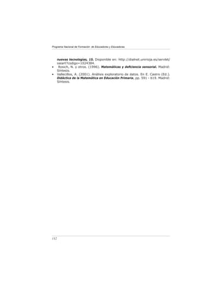 Programa Nacional de Formación de Educadores y Educadoras




      nuevas tecnologías, 15. Disponible en: http://dialnet.unirioja.es/servlet/
      oaiart?codigo=1024384.
•      Rosich, N. y otros. (1996). Matemáticas y deﬁciencia sensorial. Madrid:
      Síntesis.
•     Vallecillos, A. (2001). Análisis exploratorio de datos. En E. Castro (Ed.).
      Didáctica de la Matemática en Educación Primaria, pp. 591 - 619. Madrid:
      Síntesis.




132
 