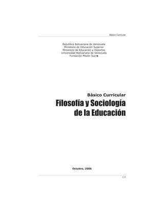 Básico Curricular



  República Bolivariana de Venezuela
   Ministerio de Educación Superior
  Ministerio de Educación y Deportes
 Universidad Bolivariana de Venezuela
        Fundación Misión Sucre




                     Básico Curricular

Filosofía y Sociología
      de la Educación




         Octubre, 2006


                                                     133
 