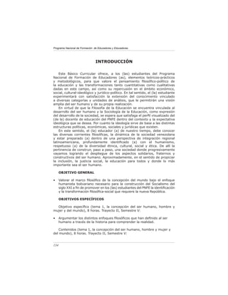 Programa Nacional de Formación de Educadores y Educadoras




                                INTRODUCCIÓN

    Este Básico Curricular ofrece, a los (las) estudiantes del Programa
Nacional de Formación de Educadores (as), elementos teóricos-prácticos
y metodológicos, para que valore el pensamiento ﬁlosóﬁco-político de
la educación y las transformaciones tanto cuantitativas como cualitativas
dadas en este campo, así como su repercusión en el ámbito económico,
social, cultural-ideológico y jurídico-político. En tal sentido, el (la) estudiante
experimentará con satisfacción la extensión del conocimiento vinculado
a diversas categorías y unidades de análisis, que le permitirán una visión
amplia del ser humano y de su propia realización.
    En virtud de que la Filosofía de la Educación se encuentra vinculada al
desarrollo del ser humano y la Sociología de la Educación, como expresión
del desarrollo de la sociedad, se espera que satisfaga el perﬁl visualizado del
(de la) docente de educación del PNFE dentro del contexto y la expectativa
ideológica que se desea. Por cuanto la ideología sirve de base a las distintas
estructuras políticas, económicas, sociales y jurídicas que existen.
    En este sentido, el (la) educador (a) de nuestro tiempo, debe conocer
las diversas corrientes ﬁlosóﬁcas, la dinámica de la sociedad venezolana
y estar preparado (a) dentro de una perspectiva de integración regional
latinoamericana, profundamente identiﬁcado (a) con el humanismo,
respetuoso (a) de la diversidad étnica, cultural, social y ética. De allí la
pertinencia de construir, paso a paso, una sociedad donde progresivamente
vayamos logrando el despliegue de los aspectos solidarios, fraternos y
constructivos del ser humano. Aproximadamente, en el sentido de propiciar
la inclusión, la justicia social, la educación para todos y donde lo más
importante sea el ser humano.

      OBJETIVO GENERAL

•     Valorar el marco ﬁlosóﬁco de la concepción del mundo bajo el enfoque
      humanista bolivariano necesario para la construcción del Socialismo del
      siglo XXI a ﬁn de promover en los (las) estudiantes del PNFE la identiﬁcación
      y la transformación ﬁlosóﬁca-social que requiere la nueva República.

      OBJETIVOS ESPECÍFICOS

  Objetivo especíﬁco (tema 1, la concepción del ser humano, hombre y
mujer y del mundo), 8 horas. Trayecto II, Semestre V:

•     Argumentar los distintos enfoques ﬁlosóﬁcos que han deﬁnido al ser
      humano a través de la historia para comprender la realidad.

   Contenidos (tema 1, la concepción del ser humano, hombre y mujer y
del mundo), 8 horas. Trayecto II, Semestre V:


134
 