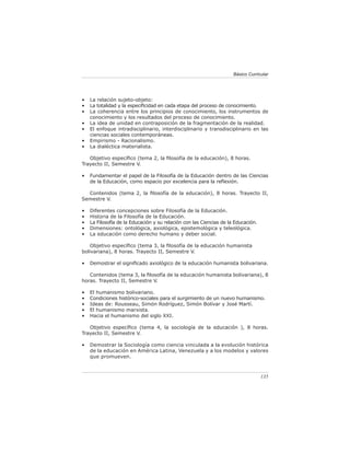 Básico Curricular




•   La relación sujeto-objeto:
•   La totalidad y la especiﬁcidad en cada etapa del proceso de conocimiento.
•   La coherencia entre los principios de conocimiento, los instrumentos de
    conocimiento y los resultados del proceso de conocimiento.
•   La idea de unidad en contraposición de la fragmentación de la realidad.
•   El enfoque intradisciplinario, interdisciplinario y transdisciplinario en las
    ciencias sociales contemporáneas.
•   Empirismo - Racionalismo.
•   La dialéctica materialista.

   Objetivo especíﬁco (tema 2, la ﬁlosofía de la educación), 8 horas.
Trayecto II, Semestre V.

•   Fundamentar el papel de la Filosofía de la Educación dentro de las Ciencias
    de la Educación, como espacio por excelencia para la reﬂexión.

  Contenidos (tema 2, la ﬁlosofía de la educación), 8 horas. Trayecto II,
Semestre V.

•   Diferentes concepciones sobre Filosofía de la Educación.
•   Historia de la Filosofía de la Educación.
•   La Filosofía de la Educación y su relación con las Ciencias de la Educación.
•   Dimensiones: ontológica, axiológica, epistemológica y teleológica.
•   La educación como derecho humano y deber social.

    Objetivo especíﬁco (tema 3, la ﬁlosofía de la educación humanista
bolivariana), 8 horas. Trayecto II, Semestre V.

•   Demostrar el signiﬁcado axiológico de la educación humanista bolivariana.

   Contenidos (tema 3, la ﬁlosofía de la educación humanista bolivariana), 8
horas. Trayecto II, Semestre V.

•   El humanismo bolivariano.
•   Condiciones histórico-sociales para el surgimiento de un nuevo humanismo.
•   Ideas de: Rousseau, Simón Rodríguez, Simón Bolívar y José Martí.
•   El humanismo marxista.
•   Hacia el humanismo del siglo XXI.

   Objetivo especíﬁco (tema 4, la sociología de la educación ), 8 horas.
Trayecto II, Semestre V.

•   Demostrar la Sociología como ciencia vinculada a la evolución histórica
    de la educación en América Latina, Venezuela y a los modelos y valores
    que promueven.



                                                                                   135
 