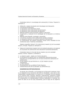 Programa Nacional de Formación de Educadores y Educadoras




  Contenidos (tema 4, la sociología de la educación), 8 horas. Trayecto II,
Semestre V.

•     Deﬁnición y objeto de estudio de la Sociología de la Educación.
•     Los ﬁnes de la educación.
•     La educación como fenómeno social.
•     La educación como instrumento de dominación.
•     La educación como instrumento de liberación.
•     Relación histórica entre economía, política y educación.
•     Surgimiento y evolución de la sociología de la educación en América
      Latina.
•     Relación entre ﬁlosofía, sociología y educación.
•     Los centros escolares como instituciones sociales complejas.
•     La educación actual en el contexto nacional e internacional.
•     La conformación del sistema educativo actual como resultado de las
      condiciones socio- históricas venezolanas.

   Objetivo especíﬁco (tema 5, El rol del (de la) maestro (a) en la sociedad
actual ), 8 horas. Trayecto II, Semestre V.

•     Valorar el rol del (de la) maestro (a) en el contexto educativo y en especial
      en el proceso de construcción de la educación humanista bolivariana.

   Contenidos (tema 5, El rol del (de la) maestro (a) en la sociedad
actual), 8 horas. Trayecto II, Semestre V.

•     La relación sujeto - objeto en el hecho educativo.
•     La formación de valores como un componente esencial del proceso
      educativo en correspondencia con el nuevo humanismo bolivariano en
      construcción.
•     El (la) maestro (a) que tenemos vs. el (la) maestro (a) que
      necesitamos.
•     La ética docente.
•     El pensamiento de Luis Beltrán Prieto Figueroa.
•     Características del (de la) educador (a) bolivariano (a).

      SUGERENCIAS METODOLÓGICAS

   El estudio de la Filosofía y la Sociología de la Educación pretende incidir
en el despertar de la conciencia del (de la) estudiante y que esto lo (la)
comprometa a transformarse a sí mismo (a) y a contribuir con los cambios
de su entorno local, nacional, regional e internacional, conforme al perﬁl
del (de la) nuevo (a) ciudadano (a) educador (a) que demanda la sociedad.
En consecuencia, es imprescindible la lectura sistemática y continua, por
parte de cada uno de los (las) estudiantes, para el logro de los objetivos



136
 