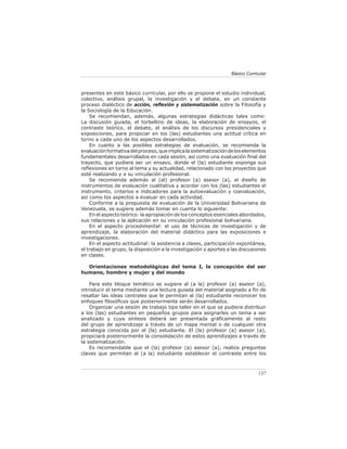Básico Curricular



presentes en este básico curricular, por ello se propone el estudio individual,
colectivo, análisis grupal, la investigación y el debate, en un constante
proceso dialéctico de acción, reﬂexión y sistematización sobre la Filosofía y
la Sociología de la Educación.
    Se recomiendan, además, algunas estrategias didácticas tales como:
La discusión guiada, el torbellino de ideas, la elaboración de ensayos, el
contraste teórico, el debate, el análisis de los discursos presidenciales y
exposiciones, para propiciar en los (las) estudiantes una actitud crítica en
torno a cada uno de los aspectos desarrollados.
    En cuanto a las posibles estrategias de evaluación, se recomienda la
evaluación formativa del proceso, que implica la sistematización de los elementos
fundamentales desarrollados en cada sesión, así como una evaluación ﬁnal del
trayecto, que pudiera ser un ensayo, donde el (la) estudiante exponga sus
reﬂexiones en torno al tema y su actualidad, relacionado con los proyectos que
esté realizando y a su vinculación profesional.
    Se recomienda además al (al) profesor (a) asesor (a), el diseño de
instrumentos de evaluación cualitativa y acordar con los (las) estudiantes el
instrumento, criterios e indicadores para la autoevaluación y coevaluación,
así como los aspectos a evaluar en cada actividad.
    Conforme a la propuesta de evaluación de la Universidad Bolivariana de
Venezuela, se sugiere además tomar en cuenta lo siguiente:
    En el aspecto teórico: la apropiación de los conceptos esenciales abordados,
sus relaciones y la aplicación en su vinculación profesional bolivariana.
    En el aspecto procedimental: el uso de técnicas de investigación y de
aprendizaje, la elaboración del material didáctico para las exposiciones e
investigaciones.
    En el aspecto actitudinal: la asistencia a clases, participación espontánea,
el trabajo en grupo, la disposición a la investigación y aportes a las discusiones
en clases.

  Orientaciones metodológicas del tema I, la concepción del ser
humano, hombre y mujer y del mundo

    Para este bloque temático se sugiere al (a la) profesor (a) asesor (a),
introducir el tema mediante una lectura guiada del material asignado a ﬁn de
resaltar las ideas centrales que le permitan al (la) estudiante reconocer los
enfoques ﬁlosóﬁcos que posteriormente serán desarrollados.
    Organizar una sesión de trabajo tipo taller en el que se pudiera distribuir
a los (las) estudiantes en pequeños grupos para asignarles un tema a ser
analizado y cuya síntesis deberá ser presentada gráﬁcamente al resto
del grupo de aprendizaje a través de un mapa mental o de cualquier otra
estrategia conocida por el (la) estudiante. El (la) profesor (a) asesor (a),
propiciará posteriormente la consolidación de estos aprendizajes a través de
la sistematización.
    Es recomendable que el (la) profesor (a) asesor (a), realice preguntas
claves que permitan al (a la) estudiante establecer el contraste entre los



                                                                               137
 