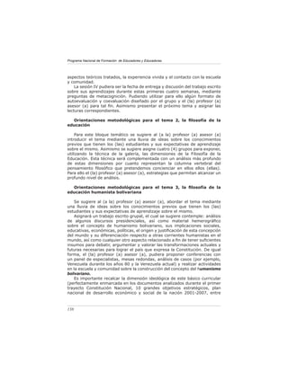 Programa Nacional de Formación de Educadores y Educadoras




aspectos teóricos tratados, la experiencia vivida y el contacto con la escuela
y comunidad.
    La sesión IV pudiera ser la fecha de entrega y discusión del trabajo escrito
sobre sus aprendizajes durante estas primeras cuatro semanas, mediante
preguntas de metacognición. Pudiendo utilizar para ello algún formato de
autoevaluación y coevaluación diseñado por el grupo y el (la) profesor (a)
asesor (a) para tal ﬁn. Asimismo presentar el próximo tema y asignar las
lecturas correspondientes.

  Orientaciones metodológicas para el tema 2, la ﬁlosofía de la
educación

    Para este bloque temático se sugiere al (a la) profesor (a) asesor (a)
introducir el tema mediante una lluvia de ideas sobre los conocimientos
previos que tienen los (las) estudiantes y sus expectativas de aprendizaje
sobre el mismo. Asimismo se sugiere asigne cuatro (4) grupos para exponer,
utilizando la técnica de la galería, las dimensiones de la Filosofía de la
Educación. Esta técnica será complementada con un análisis más profundo
de estas dimensiones por cuanto representan la columna vertebral del
pensamiento ﬁlosóﬁco que pretendemos concienciar en ellos ellos (ellas).
Para ello el (la) profesor (a) asesor (a), estrategias que permitan alcanzar un
profundo nivel de análisis.

  Orientaciones metodológicas para el tema 3, la ﬁlosofía de la
educación humanista bolivariana

    Se sugiere al (a la) profesor (a) asesor (a), abordar el tema mediante
una lluvia de ideas sobre los conocimientos previos que tienen los (las)
estudiantes y sus expectativas de aprendizaje sobre el mismo.
    Asignará un trabajo escrito grupal, el cual se sugiere contemple: análisis
de algunos discursos presidenciales, así como material hemerográﬁco
sobre el concepto de humanismo bolivariano, sus implicaciones sociales,
educativas, económicas, políticas, el origen y justiﬁcación de esta concepción
del mundo y su diferenciación respecto a otras corrientes humanistas en el
mundo, así como cualquier otro aspecto relacionado a ﬁn de tener suﬁcientes
insumos para debatir, argumentar y valorar las transformaciones actuales y
futuras necesarias para lograr el país que expresa la Constitución. De igual
forma, el (la) profesor (a) asesor (a), pudiera proponer conferencias con
un panel de especialistas, mesas redondas, análisis de casos (por ejemplo,
Venezuela durante los años 80 y la Venezuela actual) y realizar actividades
en la escuela y comunidad sobre la construcción del concepto del humanismo
bolivariano.
    Es importante recalcar la dimensión ideológica de este básico curricular
(perfectamente enmarcada en los documentos analizados durante el primer
trayecto Constitución Nacional, 10 grandes objetivos estratégicos, plan
nacional de desarrollo económico y social de la nación 2001-2007, entre



138
 