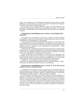 Básico Curricular



otros), el cual deberá ser continuamente reforzado por las ideas de Simón
Rodríguez y Simón Bolívar que deben impregnar la ﬁlosofía del Programa
Nacional de Formación de Educadores (as).
    En la sesión XII se sugiere realizar el cierre del tema mediante una
evaluación metacognitiva, asimismo el (la) profesor (a) asesor (a), indicará
las lecturas recomendadas para el desarrollo del próximo tema y la estrategia
a utilizar.

  Orientaciones metodológicas para el tema 4, la sociología de la
educación

    Se sugiere al (a la) profesor (a) asesor (a), abordar el tema mediante
la exploración acerca de la información e ideas previas que tienen los (las)
estudiantes y sus expectativas de aprendizaje.
    Tras la revisión de la síntesis de las lecturas asignadas y un profundo nivel
de investigación de los (las) estudiantes. Se propone al (a la) profesor (a)
asesor (a), dirigir la construcción colectiva de los elementos de diferenciación
histórica entre la educación como instrumento de dominación y como
instrumento de liberación.
    Posteriormente, y ya habiendo realizado los (las) estudiantes investigaciones
sobre el tema, se sugiere la utilización de una dinámica (pudiera ser la línea
del tiempo) que permita visualizar la evolución de la Sociología en América
Latina, sus antecedentes y proyecciones en el tiempo.
    Luego en plenaria el (la) profesor (a) asesor (a) hará preguntas que
permitan generar discusión con relación a: la organización del Estado, las
estructuras de poder, el modo de producción establecido y el rol que juega
cada sujeto de acuerdo a la estructura social donde se desenvuelve.
    Finalmente, y con todos los insumos producto de las sesiones
anteriores, se propone problematizar, primero en pequeños grupos y luego
en plenaria, la situación educativa actual y su perspectiva.

  Orientaciones metodológicas para el tema 5, el rol del (de la)
maestro (a) en la sociedad actual

    Se sugiere al (a la) profesor (a) asesor (a) de acuerdo a la experiencia de los
(las) estudiantes, su vinculación con el ambiente educativo y la comunidad, las
implicaciones sociales, cognitivas, afectivas, culturales políticas y económicas
que producen la relación sujeto - objeto en el hecho educativo.
    El (la) profesor (a) asesor (a), debería invitar a los (las) estudiantes a
realizar un ejercicio de visualización y memorización para el desarrollo de
este tema, al rememorar los años de escuela. Así, podrán evocar y valorar la
actitud y conducta de algunos de sus maestros (as), los padres, las madres
y los (las) representantes. Posteriormente contrastar este recuerdo con la
vivencia en la escuela donde realiza su vinculación profesional bolivariana,
a ﬁn de crear un clima de reﬂexión que permita caracterizar la escuela en
estas dos etapas.



                                                                                139
 