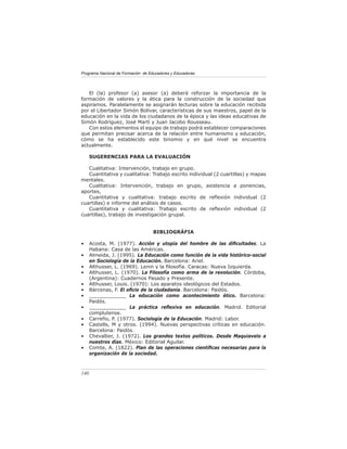 Programa Nacional de Formación de Educadores y Educadoras




   El (la) profesor (a) asesor (a) deberá reforzar la importancia de la
formación de valores y la ética para la construcción de la sociedad que
aspiramos. Paralelamente se asignarán lecturas sobre la educación recibida
por el Libertador Simón Bolívar, características de sus maestros, papel de la
educación en la vida de los ciudadanos de la época y las ideas educativas de
Simón Rodríguez, José Martí y Juan Jacobo Rousseau.
   Con estos elementos el equipo de trabajo podrá establecer comparaciones
que permitan precisar acerca de la relación entre humanismo y educación,
cómo se ha establecido este binomio y en qué nivel se encuentra
actualmente.

      SUGERENCIAS PARA LA EVALUACIÓN

   Cualitativa: Intervención, trabajo en grupo.
   Cuantitativa y cualitativa: Trabajo escrito individual (2 cuartillas) y mapas
mentales.
   Cualitativa: Intervención, trabajo en grupo, asistencia a ponencias,
aportes,
   Cuantitativa y cualitativa: trabajo escrito de reﬂexión individual (2
cuartillas) e informe del análisis de casos.
   Cuantitativa y cualitativa: Trabajo escrito de reﬂexión individual (2
cuartillas), trabajo de investigación grupal.


                                    BIBLIOGRÁFIA

•     Acosta, M. (1977). Acción y utopía del hombre de las diﬁcultades. La
      Habana: Casa de las Américas.
•     Almeida, J. (1995). La Educación como función de la vida histórico-social
      en Sociología de la Educación. Barcelona: Ariel.
•     Althusser, L. (1969). Lenin y la ﬁlosofía. Caracas: Nueva Izquierda.
•     Althusser, L. (1970). La Filosofía como arma de la revolución. Córdoba,
      (Argentina): Cuadernos Pasado y Presente.
•     Althusser, Louis. (1970): Los aparatos ideológicos del Estados.
•     Bárcenas, F. El oﬁcio de la ciudadanía. Barcelona: Paidós.
•     ____________ La educación como acontecimiento ético. Barcelona:
      Paidós.
•     ____________ La práctica reﬂexiva en educación. Madrid. Editorial
      complutense.
•     Carreño, P. (1977). Sociología de la Educación. Madrid: Labor.
•     Castells, M y otros. (1994). Nuevas perspectivas críticas en educación.
      Barcelona: Paidòs.
•     Chevallier, J. (1972). Los grandes textos políticos. Desde Maquiavelo a
      nuestros días. México: Editorial Aguilar.
•     Comte, A. (1822). Plan de las operaciones cientíﬁcas necesarias para la
      organización de la sociedad.



140
 