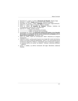 Básico Curricular



•   Rosental, M. y Iudin, P. (1974). Diccionario de Filosofía. Madrid: Akal.
•   Rousseu, J. (1957). Emilio. Buenos Aires: Editorial Campana.
•   Sacristán, M. (Comp.). (2004). Antología. Buenos Aires: Siglo Veintiuno.
•   Selsan, H. (1974). Ética y Progreso. México: Grijalbo.
•   Silva, A. 1969). El congreso de Panamá. Caracas: Instituto de
    Investigaciones económicas y Sociales-UCV.
•   Spencer, H. (1850). Estática Social.
•   ____________ (1862). Los primeros principios.
•   ____________ (1863). El estudio de la sociología.
•   Suchodolski, B. (1977). La educación humana del hombre: de la Filosofía
    del hombre y la civilización de los nuevos fundamentos pedagógicos de la
    época de las revoluciones. Barcelona. Laia.
•   Tse-T, M. (1966). Sobre la contradicción. Pekín: Ediciones en Lenguas
    Extranjeras.
•   UNESCO. (1997). La Educación Superior en el siglo XXI. Visión de América
    Latina y El Caribe (Colección Respuestas. Tomo I y II). Documentos de la
    Conferencia Regional, Políticas y Estrategias para la Educación Superior
    en América latina y el caribe. La Habana - Caracas: ediciones CRESALC
    – UNESCO.
•   Vivas, L. (2000). La última revolución del siglo. Barcelona: Editorial
    Planeta.




                                                                          143
 