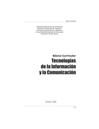 Básico Curricular



 República Bolivariana de Venezuela
  Ministerio de Educación Superior
 Ministerio de Educación y Deportes
Universidad Bolivariana de Venezuela
       Fundación Misión Sucre




                      Básico Curricular

           Tecnologías
     de la Información
    y la Comunicación




            Octubre, 2006


                                                    145
 