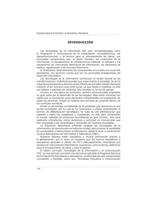 Programa Nacional de Formación de Educadores y Educadoras




                                  INTRODUCCIÓN

    Las tecnologías de la información han sido conceptualizadas como
la integración y convergencia de la computación microelectrónica, las
telecomunicaciones y la técnica para el procesamiento de datos; sus
principales componentes son: el factor humano, los contenidos de la
información, el equipamiento, la infraestructura material, el software y los
mecanismos de intercambio electrónico de información, los elementos de
política, regulaciones y los recursos ﬁnancieros.
    Si analizamos detenidamente los componentes enunciados en el párrafo
precedente, nos daremos cuenta que son los principales protagonistas del
desarrollo informático.
    Las tecnologías de la información constituyen el núcleo central de las
transformaciones multidimensionales que experimenta la sociedad, de ahí la
importancia del estudio y dominio de las inﬂuencias que tales transformaciones
imponen al ser humano como ente social, ya que tiende a modiﬁcar no sólo
sus hábitos y patrones de conducta, sino también su forma de pensar.
    Vivimos en una época de profundos cambios socioculturales originados
en gran parte por el desarrollo de las tecnologías, ellas están creciendo tan
rápido que se consideran como elementos indispensables en la educación de
todas las personas, incluso se reclama que sea área de conexión dentro de
los currículos escolares.
    Existe un porcentaje considerable de la población que desconoce el uso
de las tecnologías, por lo cual se ha comenzado a utilizar ampliamente el
término de alfabetización tecnológica. Se trata de una alfabetización que
capacite a todos los ciudadanos y ciudadanas, no sólo para comprender
el mundo colmado de productos tecnológicos en que vivimos, sino para
analizarlo críticamente, tomar decisiones y participar en innovaciones que
den respuestas a las necesidades y demandas de nuestras sociedades.
    La Educación Bolivariana pretende emplear las tecnologías de la
información y la comunicación en todos los niveles, para orientar la posibilidad
de universalizar y democratizar la información, desde lo local, a través de los
Centros Bolivarianos de Informática y Telemática (CBIT).
    Nuestros jóvenes están expuestos a mucha información gracias a
la globalización, por lo tanto es necesario que los futuros educadores y
educadoras aprendan a utilizar las TIC’s adecuadamente, recordando que
pueden ser instrumentos informativos, expresivos, comunicativos, didácticos
para el procesamiento de datos y para la gestión.
    El básico curricular Tecnologías de la Información y la Comunicación
(TIC´s), nos permite concretar una estructura aplicable al Programa Nacional
de Formación de Educadores y educadoras, conformada por dos componentes
vinculantes y ﬂexibles, estos son: Tecnología Educativa y Comunicación



146
 