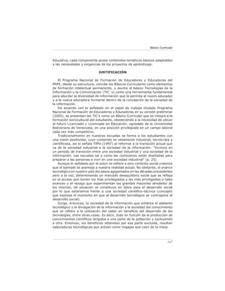 Básico Curricular



Educativa, cada componente posee contenidos temáticos básicos adaptables
a las necesidades y exigencias de los proyectos de aprendizaje.

                              JUSTIFICACIÓN

    El Programa Nacional de Formación de Educadores y Educadoras del
PNFE, desde su estructura, concibe los Básicos Curriculares como elementos
de formación intelectual permanente, y asume el básico Tecnologías de la
Información y la Comunicación (TIC´s) como una herramienta fundamental
para abordar la diversidad de información que le permita al nuevo educador
y a la nueva educadora formarse dentro de la concepción de la sociedad de
la información.
    De acuerdo con lo señalado en el papel de trabajo titulado Programa
Nacional de Formación de Educadores y Educadoras en su versión preliminar
(2005), se presentan las TIC’s como un Básico Curricular que se integra a la
formación sociocultural del estudiante, obedeciendo a la necesidad de ubicar
al futuro Licenciado y Licenciada en Educación, egresado de la Universidad
Bolivariana de Venezuela, en una posición privilegiada en un campo laboral
cada vez más competitivo.
    Tradicionalmente en nuestras escuelas se forma a los estudiantes con
una visión positivista, cuyo contenido es netamente industrial, tecnócrata y
cientiﬁcista, así lo señala Tifﬁn (1997) al referirse a la transición actual que
va de la sociedad industrial a la sociedad de la información: “Vivimos en
un período de transición entre una sociedad industrial y una sociedad de la
información. Las escuelas tal y como las conocemos están diseñadas para
preparar a las personas a vivir en una sociedad industrial” (p. 25).
    Aunque lo señalado por el autor se reﬁere a otro contexto social creemos
que el ejemplo se asemeja a nuestra realidad actual. No obstante, el avance
tecnológico en nuestro país dio pasos agigantados en las décadas precedentes
pero a la vez, determinando un marcado desequilibrio social que se reﬂeja
en el acceso que tienen los más privilegiados y las más priviligedias a tales
avances y el rezago que experimentan las grandes mayorías alrededor de
los mismos, tal situación se constituye en óbice para el desarrollo social
por lo que estaríamos frente a una sociedad cientíﬁco–técnica (concepto
que expresa el momento en que el desarrollo tecnológico se contrapone al
desarrollo social).
    Surge, entonces, la sociedad de la información que enfatiza el adelanto
tecnológico y la divulgación de la información y la sociedad del conocimiento
que se reﬁere a la utilización del saber en beneﬁcio del desarrollo de las
tecnologías, entre otras cosas. Es decir, todo en función de la producción de
conocimientos cientíﬁcos dirigidos a una parte de la población y excluyendo
a otra. Entonces, los beneﬁcios obtenidos por esa parte excluida, resultan
salpicaduras tecnológicas que actúan como migajas que caen de la mesa.



                                                                              147
 