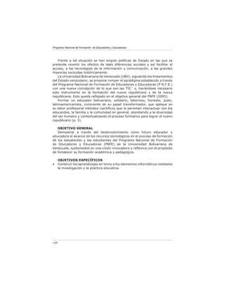 Programa Nacional de Formación de Educadores y Educadoras




    Frente a tal situación se han erigido políticas de Estado en las que se
pretende revertir los efectos de tales diferencias sociales y así facilitar el
acceso, a las tecnologías de la información y comunicación, a las grandes
mayorías excluidas históricamente.
    La Universidad Bolivariana de Venezuela (UBV), siguiendo los lineamientos
del Estado venezolano, se propone romper el paradigma establecido a través
del Programa Nacional de Formación de Educadores y Educadoras (P.N.F.E.)
con una nueva concepción de lo que son las TIC´ s, haciéndose necesario
este instrumento en la formación del nuevo republicano y de la nueva
republicana. Esto queda reﬂejado en el objetivo general del PNFE (2005).
    Formar un educador bolivariano, solidario, laborioso, honesto, justo,
latinoamericanista, consciente de su papel transformador, que aplique en
su labor profesional métodos cientíﬁcos que le permitan interactuar con los
educandos, la familia y la comunidad en general, atendiendo a la diversidad
del ser humano y contextualizando el proceso formativo para lograr el nuevo
republicano (p. 5).

   OBJETIVO GENERAL
   Demostrar a través del desenvolvimiento como futuro educador y
educadora el alcance de los recursos tecnológicos en el proceso de formación
de los estudiantes y las estudiantes del Programa Nacional de Formación
de Educadores y Educadoras (PNFE) de la Universidad Bolivariana de
Venezuela, sustentados en una visión innovadora y reﬂexiva con el propósito
de fortalecer su formación académica y pedagógica.

      OBJETIVOS ESPECÍFICOS
•     Construir los aprendizajes en torno a los elementos informáticos mediante
      la investigación y la práctica educativa.




148
 