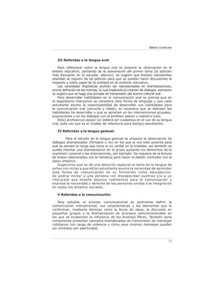 Básico Curricular



   III Referidas a la lengua oral:

    Para reﬂexionar sobre la lengua oral se propone la observación en el
ámbito educativo, partiendo de la aseveración del primer tema (la petición
más frecuente en la escuela: silencio), se sugiere que los(las) estudiantes
atiendan al registro de tal petición para que se puedan hacer discusiones al
respecto y sobre papel de la oralidad en el contexto educativo.
    Las variedades lingüísticas podrían ser representadas en dramatizaciones,
previa deﬁnición de las mismas, lo cual implicaría la creación de diálogos, asimismo
se sugiere que se haga una jornada de transmisión del acervo cultural oral.
    Para desarrollar habilidades en la comunicación oral se precisa que en
el diagnóstico interactivo se considere esta forma de lenguaje y que cada
estudiante asuma la responsabilidad de desarrollar sus habilidades para
la comunicación oral (escucha y habla), es necesario que se delineen las
habilidades ha desarrollar y que se aprecien en las intervenciones grupales,
exposiciones y en los diálogos con el profesor asesor y maestro tutor.
    El(la) profesor(a) asesor (a) deberá ser cuidadoso en el uso de su lengua
oral, toda vez que es el modelo de referencia para los(las) estudiantes.

   IV Referidas a la lengua gestual:

        Para el estudio de la lengua gestual se propone la observación de
diálogos dramatizados (ﬁlmados o no) en los que la voz esté ausente para
que se denote la carga que tiene lo no verbal en la oralidad, así también se
puede intentar una dramatización en el grupo quitando los elementos de la
expresión corporal y las entonaciones, por ejemplo. Se requiere de la lectura
de textos relacionados con la temática para hacer el debido contraste con el
plano empírico.
    Sugerimos que se dé una atención especial al tema de la lengua de
señas con miras a que el(la) estudiante asuma la necesidad de aprender
esta forma de comunicación en su formación como educador(a).
Se podría invitar a una persona con discapacidad auditiva y/o a un
interprete que enseñe algunos rudimentos para la comunicación y
exprese la necesidad y derecho de las personas sordas a la integración
en todos los ámbitos sociales.

   V Referidas a la comunicación:

   Para estudiar el proceso comunicacional es pertinente deﬁnir la
comunicación interpersonal, sus características y los elementos que la
conforman, mediante técnicas como la lluvia de ideas, la discusión en
pequeños grupos y la dramatización de procesos comunicacionales en
los que se evidencien la inﬂuencia de los diversos ﬁltros. También sería
conveniente presentar ejemplos dramatizados de transmisión de mensajes
cotidianos con carga de violencia y cómo esos mismos mensajes pueden
ser emitidos con asertividad.



                                                                                  15
 