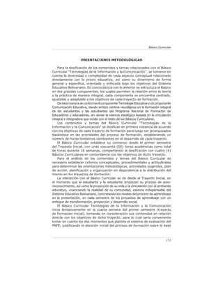 Básico Curricular



                   ORIENTACIONES METODOLÓGICAS

    Para la dosiﬁcación de los contenidos y temas relacionados con el Básico
Curricular “Tecnologías de la Información y la Comunicación”, se tomaron en
cuenta la diversidad y complejidad de cada aspecto conceptual relacionado
directamente con la praxis educativa, así como su dinamismo de forma
general y especíﬁca, orientada y enfocada bajo los objetivos del Sistema
Educativo Bolivariano. En concordancia con lo anterior se estructura el Básico
en dos grandes componentes, los cuales permiten la relación entre la teoría
y la práctica de manera integral, cada componente se encuentra centrado,
ajustable y adaptable a los objetivos de cada trayecto de formación.
    De esta manera se conforma el componente Tecnología Educativa y el componente
Comunicación Educativa, siendo ambos centros neurálgicos en la formación integral
de los estudiantes y las estudiantes del Programa Nacional de Formación de
Educadores y educadoras, sin obviar la esencia ideológica basada en la vinculación
integral e integradora que existe con el resto de los Básicos Curriculares.
    Los contenidos y temas del Básico Curricular “Tecnologías de la
Información y la Comunicación” se dosiﬁcan en primera instancia de acuerdo
con los objetivos de cada trayecto de formación para luego ser jerarquizados
basándose en las prioridades del proceso de formación, estableciendo un
número de horas tentativas cambiantes en el desarrollo de cada trayecto.
    El Básico Curricular establece su comienzo desde el primer semestre
del Trayecto Inicial, con unas cincuenta (50) horas académicas como total
de horas durante 18 semanas, compartiendo la dosiﬁcación con cuatro (4)
Básicos Curriculares en concordancia con los objetivos de dicho trayecto.
    Para el análisis de los contenidos y temas del Básico Curricular es
necesario establecer criterios conceptuales, procedimentales y actitudinales
para determinar las orientaciones metodológicas, actividades sugeridas, plan
de acción, planiﬁcación y organización en dependencia a la distribución del
mismo en los trayectos de formación.
    La interacción con el Básico Curricular se da desde el Trayecto Inicial, en
el momento que el estudiante y la estudiante empiezan su proceso de auto-
reconocimiento, así como la proyección de su vida y la vinculación con el ambiente
educativo, vivenciando la realidad de su comunidad, esencia indispensable del
Sistema Educativo Bolivariano, concretando los niveles del proceso de aprendizaje
en la presentación, en cada semestre de los proyectos de aprendizaje con un
enfoque de transformación, proyección y desarrollo social.
    El Básico Curricular Tecnologías de la Información y la Comunicación
inicia tentativamente en la cuarta semana del primer semestre (trayecto
de formación inicial), tomando en consideración sus contenidos en relación
directa con los objetivos de dicho trayecto, para lo cual sería conveniente
tomar en cuenta los dos momentos que plantea el sistema de evaluación del
PNFE, justiﬁcando la atención inicial del proceso de formación sobre la base



                                                                               153
 