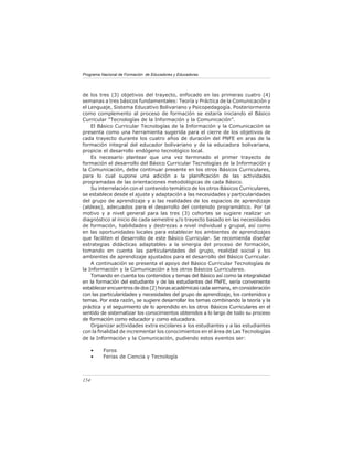 Programa Nacional de Formación de Educadores y Educadoras




de los tres (3) objetivos del trayecto, enfocado en las primeras cuatro (4)
semanas a tres básicos fundamentales: Teoría y Práctica de la Comunicación y
el Lenguaje, Sistema Educativo Bolivariano y Psicopedagogía. Posteriormente
como complemento al proceso de formación se estaría iniciando el Básico
Curricular “Tecnologías de la Información y la Comunicación”.
    El Básico Curricular Tecnologías de la Información y la Comunicación se
presenta como una herramienta sugerida para el cierre de los objetivos de
cada trayecto durante los cuatro años de duración del PNFE en aras de la
formación integral del educador bolivariano y de la educadora bolivariana,
propicie el desarrollo endógeno tecnológico local.
    Es necesario plantear que una vez terminado el primer trayecto de
formación el desarrollo del Básico Curricular Tecnologías de la Información y
la Comunicación, debe continuar presente en los otros Básicos Curriculares,
para lo cual supone una adición a la planiﬁcación de las actividades
programadas de las orientaciones metodológicas de cada Básico.
    Su interrelación con el contenido temático de los otros Básicos Curriculares,
se establece desde el ajuste y adaptación a las necesidades y particularidades
del grupo de aprendizaje y a las realidades de los espacios de aprendizaje
(aldeas), adecuados para el desarrollo del contenido programático. Por tal
motivo y a nivel general para las tres (3) cohortes se sugiere realizar un
diagnóstico al inicio de cada semestre y/o trayecto basado en las necesidades
de formación, habilidades y destrezas a nivel individual y grupal, así como
en las oportunidades locales para establecer los ambientes de aprendizajes
que faciliten el desarrollo de este Básico Curricular. Se recomienda diseñar
estrategias didácticas adaptables a la sinergia del proceso de formación,
tomando en cuenta las particularidades del grupo, realidad social y los
ambientes de aprendizaje ajustados para el desarrollo del Básico Curricular.
    A continuación se presenta el apoyo del Básico Curricular Tecnologías de
la Información y la Comunicación a los otros Básicos Curriculares.
    Tomando en cuenta los contenidos y temas del Básico así como la integralidad
en la formación del estudiante y de las estudiantes del PNFE, sería conveniente
establecer encuentros de dos (2) horas académicas cada semana, en consideración
con las particularidades y necesidades del grupo de aprendizaje, los contenidos y
temas. Por esta razón, se sugiere desarrollar los temas combinando la teoría y la
práctica y el seguimiento de lo aprendido en los otros Básicos Curriculares en el
sentido de sistematizar los conocimientos obtenidos a lo largo de todo su proceso
de formación como educador y como educadora.
    Organizar actividades extra escolares a los estudiantes y a las estudiantes
con la ﬁnalidad de incrementar los conocimientos en el área de Las Tecnologías
de la Información y la Comunicación, pudiendo estos eventos ser:

      •   Foros
      •   Ferias de Ciencia y Tecnología



154
 