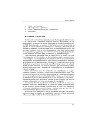 Básico Curricular



   •     Video - conferencias
   •     Clases por radio y televisión
   •     Visita a medios Audiovisuales y radiofónicos
   •     Congresos


   SISTEMA DE EVALUACIÓN

    El sistema de evaluación del Básico Curricular Tecnologías de la Información
y la Comunicación, comprende diversos aspectos relacionados con las
dimensiones y características propias del proceso de formación propuesto por
el PNFE. Estos aspectos se enfocan fundamentalmente en la existencia de
cohortes de estudio establecidas en tiempos con realidades y bases diferentes,
para ello se establece lo que se conoce como el Sistema de Adecuación, que
permite la nivelación entre las cohortes, evaluación integral del sujeto, análisis
de los proyectos y su potencial comunitario mediante el ajuste de contenidos
para el desarrollo global del PNFE, en este caso de índole tecnológico.
    Este sistema de adecuación para la evaluación en el Básico Curricular
Tecnologías de la Información y la Comunicación, sugiere una dimensión
Cualitativa para lo cual se garantiza tomando en cuenta el carácter Sistémico,
Permanente e Integrador propuesto por el Sistema de Evaluación del PNFE.
No obstante para el plan de estudio este sistema no varía en su dimensión
Cualitativa, ya que no se recomienda cuantiﬁcar lo aprendido y lo aplicado
al ﬁnal de cada semestre y/o trayecto, debido a que los contenidos deben
ser enfocados con énfasis a los aspectos actitudinales mas no limitarse a los
procedimentales.
    Como alternativas para los ambientes de aprendizajes se sugiere
establecer contactos con entes y con las diversas personas involucradas y que
inﬂuyen en el proceso de formación, éstos pudiese ser: Redes Sociales, Redes
Comunitarias y Cooperativas, así como también relacionarse ﬁrmemente con
las alternativas propias del Sistema de Educación Bolivariana: Infocentros y
Bibliotecas Móviles. Otra alternativa pudiese ser los convenios con sectores
privados relacionados con el servicio de salas de navegación.
    Se requiere de una planiﬁcación evaluativa basada en la adecuación
planteada por el PNFE, en tal sentido se sugiere que para el análisis detallado
de los proyectos de aprendizaje ya elaborados, se realice un diagnóstico
empleando indicadores procedimentales y actitudinales que permitan la
evaluación integral de cada propuesta (proyectos).
    A continuación se presenta una lista de indicadores tentativos con aspectos
procedimentales, vinculados y proyectados hacia el enfoque actitudinal,
enfoque que debe resaltar al término de cada semestre.




                                                                               155
 