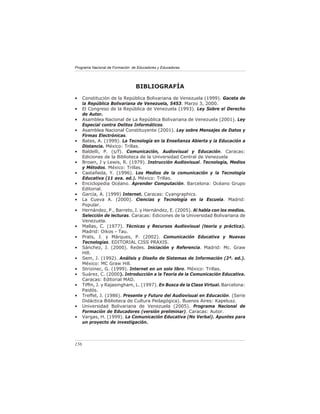 Programa Nacional de Formación de Educadores y Educadoras




                                 BIBLIOGRAFÍA
•     Constitución de la República Bolivariana de Venezuela (1999). Gaceta de
      la República Bolivariana de Venezuela, 5453. Marzo 3, 2000.
•     El Congreso de la República de Venezuela (1993). Ley Sobre el Derecho
      de Autor.
•     Asamblea Nacional de La República Bolivariana de Venezuela (2001). Ley
      Especial contra Delitos Informáticos.
•     Asamblea Nacional Constituyente (2001). Ley sobre Mensajes de Datos y
      Firmas Electrónicas.
•     Bates, A. (1999). La Tecnología en la Enseñanza Abierta y la Educación a
      Distancia. México: Trillas.
•     Baldelli, P. (s/f). Comunicación, Audiovisual y Educación. Caracas:
      Ediciones de la Biblioteca de la Universidad Central de Venezuela
•     Brown, J y Lewis, R. (1979). Instrucción Audiovisual. Tecnología, Medios
      y Métodos. México: Trillas.
•     Castañeda, Y. (1996). Los Medios de la comunicación y la Tecnología
      Educativa (11 ava. ed.). México: Trillas.
•     Enciclopedia Océano. Aprender Computación. Barcelona: Océano Grupo
      Editorial.
•     García, A. (1999) Internet. Caracas: Cyangraphics.
•     La Cueva A. (2000). Ciencias y Tecnología en la Escuela. Madrid:
      Popular.
•     Hernández, P., Barreto, I. y Hernández, E. (2005). Al habla con los medios.
      Selección de lecturas. Caracas: Ediciones de la Universidad Bolivariana de
      Venezuela.
•     Mallas, C. (1977). Técnicas y Recursos Audiovisual (teoría y práctica).
      Madrid: Oikos - Tau.
•     Prats, J. y Márques, P. (2002). Comunicación Educativa y Nuevas
      Tecnologías. EDITORIAL CISS PRAXIS.
•     Sánchez, J. (2000). Redes. Iniciación y Referencia. Madrid: Mc. Graw
      Hill.
•     Sem, J. (1992). Análisis y Diseño de Sistemas de Información (2ª. ed.).
      México: MC Graw Hill.
•     Strizinec, G. (1999). Internet en un solo libro. México: Trillas.
•     Suárez, C. (2000). Introducción a la Teoría de la Comunicación Educativa.
      Caracas: Editorial MAD.
•     Tifﬁn, J. y Rajasingham, L. (1997). En Busca de la Clase Virtual. Barcelona:
      Paidós.
•     Treffel, J. (1986). Presente y Futuro del Audiovisual en Educación. (Serie
      Didáctica Biblioteca de Cultura Pedagógica). Buenos Aires: Kapelusz.
•     Universidad Bolivariana de Venezuela (2005). Programa Nacional de
      Formación de Educadores (versión preliminar). Caracas: Autor.
•     Vargas, H. (1999). La Comunicación Educativa (No Verbal). Apuntes para
      un proyecto de investigación.



156
 