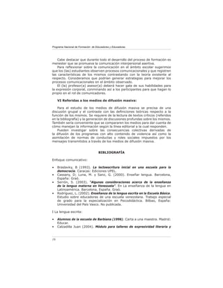 Programa Nacional de Formación de Educadores y Educadoras




    Cabe destacar que durante todo el desarrollo del proceso de formación es
menester que se promueva la comunicación interpersonal asertiva.
    Para reﬂexionar sobre la comunicación en el ámbito escolar sugerimos
que los (las) estudiantes observen procesos comunicacionales y que registren
las características de los mismos contrastando con la teoría existente al
respecto. Consideramos que podrían generar estrategias para mejorar los
procesos comunicacionales en el ámbito observado.
    El (la) profesor(a) asesor(a) deberá hacer gala de sus habilidades para
la expresión corporal, conminando así a los participantes para que hagan lo
propio en el rol de comunicadores.

     VI Referidas a los medios de difusión masiva:

    Para el estudio de los medios de difusión masiva se precisa de una
discusión grupal y el contraste con las deﬁniciones teóricas respecto a la
función de los mismos. Se requiere de la lectura de textos críticos (referidos
en la bibliografía) y la generación de discusiones profundas sobre los mismos.
También sería conveniente que se compararen los medios para dar cuenta de
cómo manejan la información según la línea editorial a la cual responden.
    Pueden investigar sobre las consecuencias colectivas derivadas de
la difusión de los programas con alto contenido de violencia así como la
asimilación de normas de conductas y roles sociales impuestos por los
mensajes transmitidos a través de los medios de difusión masiva.


                                    BIBLIOGRAFÍA

Enfoque comunicativo:

•    Braslavky, B (1993). La lectoescritura inicial en una escuela para la
     democracia. Caracas: Ediciones UPEL.
•    Cassany, D; Luna, M. y Sanz, G. (2000). Enseñar lengua. Barcelona,
     España: Graó.
•    Serrón, S. (2003). “Algunas consideraciones acerca de la enseñanza
     de la lengua materna en Venezuela”. En La enseñanza de la lengua en
     Latinoamérica. Barcelona, España. Graó.
•    Rodríguez, L. (2002). Enseñanza de la lengua escrita en la Escuela Básica.
     Estudio sobre educadoras de una escuela venezolana. Trabajo especial
     de grado para la especialización en Psicodidáctica. Bilbao, España:
     Universidad del País Vasco. No publicada.

I La lengua escrita:

•    Alumnos de la escuela de Barbiana (1996). Carta a una maestra. Madrid:
     Educar.
•    Calzadilla Juan (2004). Módulo para talleres de expresividad literaria y



16
 