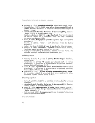 Programa Nacional de Formación de Educadores y Educadoras




•    Bordelois, I. (2003). La palabra amenazada. Buenos Aires: Libros Zorzal.
•    Calzadilla Juan (2004). Módulo para talleres de expresividad literaria y
     poética. República Bolivariana de Venezuela: Ministerio de Estado para la
     Cultura y CONAC.
•    Constitución de la República Bolivariana de Venezuela (1999). Caracas:
     Talleres Gráﬁcos de la Asamblea Nacional.
•    Falcón, J. y De Jesús, D (1985). Lengua Española I. Material instruccional
     en ensayo. Unidad Nº 1 Naturaleza social del habla (conceptos
     introductorios). Caracas: UPEL.
•    Freire, P. (1970). Pedagogía del oprimido. Argentina: Siglo XXI Argentina
     Editores S.A.
•    Fromm, E. (1993). ¿Tener o ser? Colombia: Fondo de Cultura
     Económica.
•    Jolibert, J. y Gloton R. (2003). El poder de leer. España: Editorial Gediesa.
•    Márquez, A. (1990). “¿Castellano o español?” En: Con la lengua. Valencia,
     Venezuela: Vadell hermanos editores, pp. 145-146.
•    Rodríguez Simón (2004). Inventamos o erramos. Caracas: Monte Ávila
     Editores, Biblioteca Básica de Autores Venezolanos, Nº 3.

III La lengua oral:

•    Cassany, D; Luna, M. y Sanz, G. (2000). Enseñar lengua. Barcelona,
     España: Graó.
•    Calsamiglia, H. (2001). “El estudio del discurso oral”. En Lomas
     (compilador). El aprendizaje de la comunicación en las aulas. Barcelona,
     España: Editorial Paidós, pp. 29-47.
•    Tusón, A. (2001). “Iguales ante la lengua, desiguales en el uso”. En Lomas
     (compilador). El aprendizaje de la comunicación en las aulas. Barcelona,
     España: Editorial Paidós, pp. 49-65.
•    Nussbaum, L. (2001). “De cómo recuperar la palabra en clase de Lengua”.
     En Lomas (compilador). El aprendizaje de la comunicación en las aulas.
     Barcelona, España: Editorial Paidós, pp. 67-81.

IV La lengua gestual:

•    Bense, M. y Walther, E. (1975). La semiótica. Barcelona, España: Ediciones
     Anagrama.
•    Constitución de la República Bolivariana de Venezuela (1999). Caracas:
     Talleres Gráﬁcos de la Asamblea Nacional.
•    Davis, S. (1976). La comunicación no verbal. Madrid: Alianza Editorial.
•    FUNDAPADESO (1989). ¿Por qué los sordos hablan con señas? Caracas:
     Téleme Asesores, C. A.
•    Pietrosemoli, L. (1980). Señas y palabras. Mérida: Consejo de Publicaciones
     de la Universidad de Los Andes.

V La comunicación:



18
 