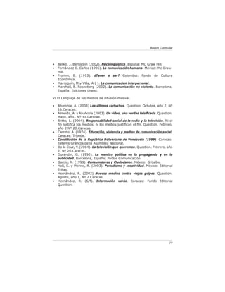 Básico Curricular




•   Berko, J. Bernstein (2002). Psicolingüística. España: MC Graw Hill.
•   Fernández C. Carlos (1995). La comunicación humana. México: Mc Graw-
    Hill.
•   Fromm, E. (1993). ¿Tener o ser? Colombia: Fondo de Cultura
    Económica.
•   Marroquín, M y Villa, A ( ). La comunicación interpersonal.
•   Marshall, B. Rosenberg (2002). La comunicación no violenta. Barcelona,
    España: Ediciones Urano.

VI El Lenguaje de los medios de difusión masiva:

•   Aharonia, A. (2003) Los últimos cartuchos. Question. Octubre, año 2, Nº
    16.Caracas.
•   Almeida, A. y Ahahoria (2003). Un video, una verdad falsiﬁcada. Question.
    Mayo, año1 Nº 11.Caracas.
•   Britto, L. (2004). Responsabilidad social de la radio y la televisión. Ni el
    ﬁn justiﬁca los medios, ni los medios justiﬁcan el ﬁn. Question. Febrero,
    año 2 Nº 20.Caracas.
•   Carreto, A. (1974). Educación, violencia y medios de comunicación social.
    Caracas: Trípode.
•   Constitución de la República Bolivariana de Venezuela (1999). Caracas:
    Talleres Gráﬁcos de la Asamblea Nacional.
•   De la Cruz, Y. (2004). La televisión que queremos. Question. Febrero, año
    2, Nº 20.Caracas.
•   Durandin, G. (1990). La mentira política en la propaganda y en la
    publicidad. Barcelona, España: Paidós Comunicación.
•   García, N. (1999). Consumidores y Ciudadanos. México: Grijalbo.
•   Hall, K. y Merino, R. (2003). Periodismo y creatividad. México: Editorial
    Trillas.
•   Hernández, R. (2002) Nuevos medios contra viejos golpes. Question.
    Agosto, año 1, Nº 2.Caracas.
•   Hernández, R. (S/f). Información veráz. Caracas: Fondo Editorial
    Question.




                                                                               19
 