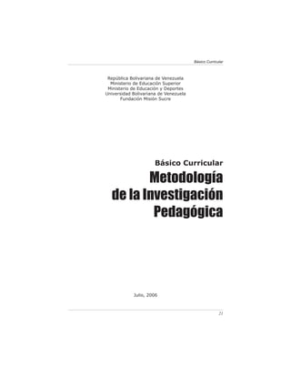 Básico Curricular



 República Bolivariana de Venezuela
  Ministerio de Educación Superior
 Ministerio de Educación y Deportes
Universidad Bolivariana de Venezuela
       Fundación Misión Sucre




                      Básico Curricular

         Metodología
  de la Investigación
          Pedagógica




            Julio, 2006



                                                     21
 