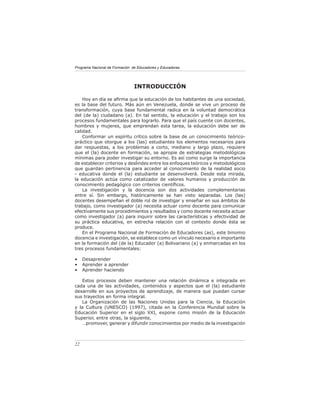 Programa Nacional de Formación de Educadores y Educadoras




                                INTRODUCCIÓN

    Hoy en día se aﬁrma que la educación de los habitantes de una sociedad,
es la base del futuro. Más aún en Venezuela, donde se vive un proceso de
transformación, cuya base fundamental radica en la voluntad democrática
del (de la) ciudadano (a). En tal sentido, la educación y el trabajo son los
procesos fundamentales para lograrlo. Para que el país cuente con docentes,
hombres y mujeres, que emprendan esta tarea, la educación debe ser de
calidad.
    Conformar un espíritu crítico sobre la base de un conocimiento teórico-
práctico que otorgue a los (las) estudiantes los elementos necesarios para
dar respuestas, a los problemas a corto, mediano y largo plazo, requiere
que el (la) docente en formación, se apropie de estrategias metodológicas
mínimas para poder investigar su entorno. Es así como surge la importancia
de establecer criterios y deslindes entre los enfoques teóricos y metodológicos
que guardan pertinencia para acceder al conocimiento de la realidad socio
- educativa donde el (la) estudiante se desenvolverá. Desde esta mirada,
la educación actúa como catalizador de valores humanos y producción de
conocimiento pedagógico con criterios cientíﬁcos.
    La investigación y la docencia son dos actividades complementarias
entre sí. Sin embargo, históricamente se han visto separadas. Los (las)
docentes desempeñan el doble rol de investigar y enseñar en sus ámbitos de
trabajo, como investigador (a) necesita actuar como docente para comunicar
efectivamente sus procedimientos y resultados y como docente necesita actuar
como investigador (a) para inquirir sobre las características y efectividad de
su práctica educativa, en estrecha relación con el contexto donde ésta se
produce.
    En el Programa Nacional de Formación de Educadores (as), este binomio
docencia e investigación, se establece como un vínculo necesario e importante
en la formación del (de la) Educador (a) Bolivariano (a) y enmarcadas en los
tres procesos fundamentales:

•    Desaprender
•    Aprender a aprender
•    Aprender haciendo

   Estos procesos deben mantener una relación dinámica e integrada en
cada una de las actividades, contenidos y aspectos que el (la) estudiante
desarrolle en sus proyectos de aprendizaje, de manera que puedan cursar
sus trayectos en forma integral.
   La Organización de las Naciones Unidas para la Ciencia, la Educación
y la Cultura (UNESCO) (1997), citada en la Conferencia Mundial sobre la
Educación Superior en el siglo XXI, expone como misión de la Educación
Superior, entre otras, la siguiente,
   …promover, generar y difundir conocimientos por medio de la investigación



22
 