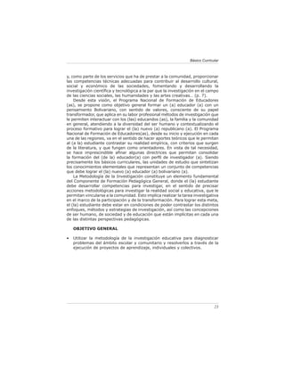 Básico Curricular



y, como parte de los servicios que ha de prestar a la comunidad, proporcionar
las competencias técnicas adecuadas para contribuir al desarrollo cultural,
social y económico de las sociedades, fomentando y desarrollando la
investigación cientíﬁca y tecnológica a la par que la investigación en el campo
de las ciencias sociales, las humanidades y las artes creativas… (p. 7).
    Desde esta visión, el Programa Nacional de Formación de Educadores
(as), se propone como objetivo general formar un (a) educador (a) con un
pensamiento Bolivariano, con sentido de valores, consciente de su papel
transformador, que aplica en su labor profesional métodos de investigación que
le permiten interactuar con los (las) educandos (as), la familia y la comunidad
en general, atendiendo a la diversidad del ser humano y contextualizando el
proceso formativo para lograr el (la) nuevo (a) republicano (a). El Programa
Nacional de Formación de Educadores(as), desde su inicio y ejecución en cada
una de las regiones, va en el sentido de hacer aportes teóricos que le permitan
al (a la) estudiante contrastar su realidad empírica, con criterios que surgen
de la literatura, y que fungen como orientadores. En vista de tal necesidad,
se hace imprescindible aﬁnar algunas directrices que permitan consolidar
la formación del (de la) educador(a) con perﬁl de investigador (a). Siendo
precisamente los básicos curriculares, las unidades de estudio que sintetizan
los conocimientos elementales que representan un conjunto de competencias
que debe lograr el (la) nuevo (a) educador (a) bolivariano (a).
    La Metodología de la Investigación constituye un elemento fundamental
del Componente de Formación Pedagógica General, donde el (la) estudiante
debe desarrollar competencias para investigar, en el sentido de precisar
acciones metodológicas para investigar la realidad social y educativa, que le
permitan vincularse a la comunidad. Esto implica realizar la tarea investigativa
en el marco de la participación y de la transformación. Para lograr esta meta,
el (la) estudiante debe estar en condiciones de poder contrastar los distintos
enfoques, métodos y estrategias de investigación, así como las concepciones
de ser humano, de sociedad y de educación que están implícitas en cada una
de las distintas perspectivas pedagógicas.

    OBJETIVO GENERAL

•   Utilizar la metodología de la investigación educativa para diagnosticar
    problemas del ámbito escolar y comunitario y resolverlos a través de la
    ejecución de proyectos de aprendizaje, individuales y colectivos.




                                                                               23
 