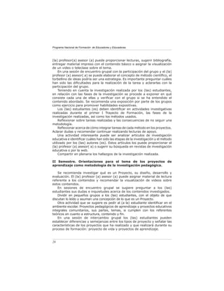 Programa Nacional de Formación de Educadores y Educadoras




(la) profesor(a) asesor (a) puede proporcionar lecturas, sugerir bibliografía,
entregar material impreso con el contenido básico o asignar la visualización
de un video o teleclase sobre el tema.
     En una sesión de encuentro grupal con la participación del grupo y el (la)
profesor (a) asesor( a) se puede elaborar el concepto de método cientíﬁco, el
torbellino de ideas podría ser una estrategia. Es importante preguntar cuáles
han sido las diﬁcultades para la realización de la tarea y aclararlas con la
participación del grupo.
     Teniendo en cuenta la investigación realizada por los (las) estudiantes,
en relación con las fases de la investigación se procede a exponer en qué
consiste cada una de ellas y veriﬁcar con el grupo si se ha entendido el
contenido abordado. Se recomienda una exposición por parte de los grupos
como ejercicio para promover habilidades expositivas.
     Los (las) estudiantes (es) deben identiﬁcar en actividades investigativas
realizadas durante el primer I Trayecto de Formación, las fases de la
investigación realizadas, así como los métodos usados.
     Reﬂexionar sobre tareas realizadas y las consecuencias de no seguir una
metodología.
     Reﬂexionar acerca de cómo integrar tareas de cada método en los proyectos.
Aclarar dudas y recomendar continuar realizando lecturas de apoyo.
     Una actividad interesante puede ser analizar artículos de investigación
educativa e identiﬁcar cuáles han sido las etapas de la investigación y el método
utilizado por los (las) autores (es). Estos artículos los puede proporcionar el
(la) profesor (a) asesor( a) o sugerir su búsqueda en revistas de investigación
educativa o por la web.
     Compartir en plenaria los hallazgos de la investigación realizada.

II Semestre. Orientaciones para el tema de los proyectos de
aprendizaje como metodología de la investigación pedagógica.

    Se recomienda investigar qué es un Proyecto, su diseño, desarrollo y
evaluación. El (la) profesor (a) asesor (a) puede asignar material de lectura
referente a los contenidos y recomendar la visualización de videos sobre
estos contenidos.
    En sesiones de encuentro grupal se sugiere preguntar a los (las)
estudiantes sus dudas e inquietudes acerca de los contenidos investigados.
    Dividir en pequeños grupos a los (las) estudiantes, con el objeto de que
discutan lo leído y asuman una concepción de lo que es un Proyecto.
    Otra actividad que se sugiere es pedir al (a la) estudiante identiﬁcar en el
ambiente escolar. Proyectos pedagógicos de aprendizaje y proyectos educativos
integrales comunitarios, sus partes, temas, si cumplen con los referentes
teóricos en cuanto a estructura, contenido y ﬁn.
    En una sesión de intercambio grupal los (las) estudiantes pueden
establecer diferencias y semejanzas entre los tipos de proyecto y señalar las
características de los proyectos que ha realizado y que realizará durante su
proceso de formación: proyecto de vida y proyectos de aprendizaje.



26
 