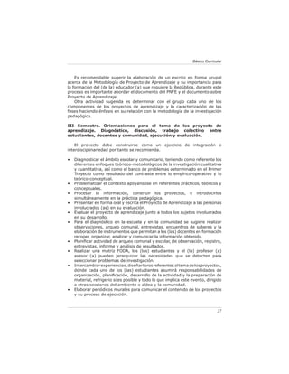 Básico Curricular



    Es recomendable sugerir la elaboración de un escrito en forma grupal
acerca de la Metodología de Proyecto de Aprendizaje y su importancia para
la formación del (de la) educador (a) que requiere la República, durante este
proceso es importante abordar el documento del PNFE y el documento sobre
Proyecto de Aprendizaje.
    Otra actividad sugerida es determinar con el grupo cada uno de los
componentes de los proyectos de aprendizaje y la caracterización de las
fases haciendo énfasis en su relación con la metodología de la investigación
pedagógica.

III Semestre. Orientaciones para el tema de los proyecto de
aprendizaje. Diagnóstico, discusión, trabajo colectivo entre
estudiantes, docentes y comunidad, ejecución y evaluación.

    El proyecto debe construirse como un ejercicio de integración e
interdisciplinariedad por tanto se recomienda.

•   Diagnosticar el ámbito escolar y comunitario, teniendo como referente los
    diferentes enfoques teóricos-metodológicos de la investigación cualitativa
    y cuantitativa, así como el banco de problemas determinado en el Primer
    Trayecto como resultado del contraste entre lo empírico-operativo y lo
    teórico-conceptual.
•   Problematizar el contexto apoyándose en referentes prácticos, teóricos y
    conceptuales.
•   Procesar la información, construir los proyectos, e introducirlos
    simultáneamente en la práctica pedagógica.
•   Presentar en forma oral y escrita el Proyecto de Aprendizaje a las personas
    involucrados (as) en su evaluación.
•   Evaluar el proyecto de aprendizaje junto a todos los sujetos involucrados
    en su desarrollo.
•   Para el diagnóstico en la escuela y en la comunidad se sugiere realizar
    observaciones, arqueo comunal, entrevistas, encuentros de saberes y la
    elaboración de instrumentos que permitan a los (las) docentes en formación
    recoger, organizar, analizar y comunicar la información obtenida.
•   Planiﬁcar actividad de arqueo comunal y escolar, de observación, registro,
    entrevistas, informe y análisis de resultados.
•   Realizar una matriz FODA, los (las) estudiantes y el (la) profesor (a)
    asesor (a) pueden jerarquizar las necesidades que se detecten para
    seleccionar problemas de investigación.
•   Intercambiar experiencias, diseñar foros referentes al tema de los proyectos,
    donde cada uno de los (las) estudiantes asumirá responsabilidades de
    organización, planiﬁcación, desarrollo de la actividad y la preparación de
    material, refrigerio si es posible y todo lo que implica este evento, dirigido
    a otras secciones del ambiente o aldea y la comunidad.
•   Elaborar periódicos murales para comunicar el contenido de los proyectos
    y su proceso de ejecución.



                                                                                27
 