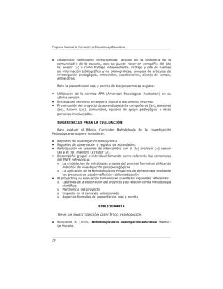 Programa Nacional de Formación de Educadores y Educadoras




•    Desarrollar habilidades investigativas: Arqueo en la biblioteca de la
     comunidad o de la escuela, esto se puede hacer en compañía del (de
     la) asesor (a) o como trabajo independiente. Fichaje y cita de fuentes
     de información bibliográﬁca y no bibliográﬁcas, sinopsis de artículos de
     investigación pedagógica, entrevistas, cuestionarios, diarios de campo,
     entre otros.

     Para la presentación oral y escrita de los proyectos se sugiere:

•    Utilización de la normas APA (American Psicological Asotiation) en su
     ultima versión.
•    Entrega del proyecto en soporte digital y documento impreso.
•    Presentación del proyecto de aprendizaje ante compañeros (as), asesores
     (as), tutores (as), comunidad, equipos de apoyo pedagógico y otras
     personas involucradas.

     SUGERENCIAS PARA LA EVALUACIÓN

   Para evaluar el Básico Curricular Metodología de la Investigación
Pedagógica se sugiere considerar:

•    Reportes de investigación bibliográﬁca.
•    Reportes de observación y registro de actividades.
•    Participación en sesiones de intercambio con el (la) profesor (a) asesor
     (a) y el (la) maestro (a) tutor (a).
•    Desempeño grupal e individual tomando como referente los contenidos
     del PNFE referidos a:
     o La modelación de estrategias propias del proceso formativo utilizando
         métodos de investigación psicopedagógicos.
     o La aplicación de la Metodología de Proyectos de Aprendizaje mediante
         los procesos de acción-reﬂexión- sistematización.
•    El proyecto y su evaluación tomando en cuenta los siguientes referentes:
     o Las fases de la elaboración del proyecto y su relación con la metodología
         cientíﬁca.
     o Pertinencia del proyecto
     o Impacto en el contexto seleccionado
     o Aspectos formales de presentación oral y escrita


                                    BIBLIOGRAFÍA

     TEMA: LA INVESTIGACIÓN CIENTÍFICO PEDAGÓGICA.

•    Bisquerra, R. (2005). Metodología de la investigación educativa. Madrid:
     La Muralla.



28
 
