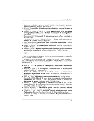 Básico Curricular



•   Buendia, L.., Colás, P. y Hernández, F. (1998). Métodos de investigación
    en psicopedagogía. Madrid: McGraw-Hill
•   Chávez, J. Actualidad de las tendencias educativas, material en soporte
    magnético.
•   Fuentes, H. Matos, E y Cruz, S (2004). La diversidad en el proceso de
    investigación cientíﬁca, reto actual en la formación de investigadores:
    CeeS. UO.
•   González, F. (1998). Evolución de la episteme en el paradigma cuantitativo.
    Maracay. UPEL.
•   Hurtado, I y Toro, J. (2001). Paradigmas y Métodos de Investigación en
    tiempos de Cambio. Valencia: Episteme.
•   Jung-Niederbacher. Reﬂexiones sobre tendencias pedagógicas. Material
    en soporte magnético.
•   Pérez, G. (1998). La investigación cualitativa. Retos e interrogantes.
    Madrid: Muralla.
•   Pérez, G. (2000). Modelos de investigación cualitativa en educación social
    y animación sociocultural. Aplicaciones prácticas. Madrid: Narcea.

    TEMAS:

   EL PROYECTO DE APRENDIZAJE COMO METODOLOGÍA DE INVESTIGACIÓN
PEDAGÓGICA. COMPONENTES.
   EL PROYECTO DE APRENDIZAJE. DIAGNÓSTICO, DISCUSIÓN Y TRABAJO
COLECTIVO ENTRE PARTICIPANTES, DOCENTES Y COMUNIDAD. EJECUCIÓN
Y EVALUACIÓN.

•   Arias, F. (2004). El Proyecto de Investigación: Inducción a la metodología
    cientíﬁca.
•   Bansart, A. (1993). La investigación acción al servicio de la comunidad.
    Caracas: Ediciones Fundambiente.
•   Bertely, M. (2000). Conociendo nuestras escuelas, un acercamiento
    etnográﬁco a la cultura escolar, Colección Maestros y enseñanzas (1a.
    Ed.). México: Piados
•   Elliot, J. (1990). La investigación-acción en educación. Madrid: Morata.
•   García, C. (1993). ¿A partir de qué y dónde comenzar las transformaciones
    requeridas?”. En : UNESCO / IDRC. Necesidades básicas de aprendizaje.
    Estrategias de acción. Publicado por la OREALC, Chile.
•   Kemmis, S. (1992). Mejorando la educación mediante la IAP. En: M.
    Salazar (Comp.). La investigación-acción participativa. Inicios y desarrollo
    (pp. 175 – 204). Madrid: Popular
•   Latorre, A. (2003). La investigación acción. Conocer y cambiar la práctica
    educativa. Barcelona: Librería Pedagógica.
•   López de G., H. (1997). Cambiando a través de Investigación Acción
    Participativa. Caracas: Fundación Escuela de Gerencia Comunitaria.
•   Martínez, M. (1999). La investigación cualitativa etnográﬁca en educación.
    México: Trillas



                                                                               29
 