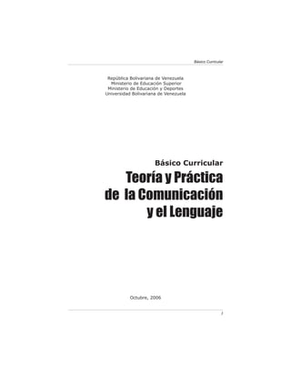 Básico Curricular



 República Bolivariana de Venezuela
  Ministerio de Educación Superior
 Ministerio de Educación y Deportes
Universidad Bolivariana de Venezuela




                      Básico Curricular

   Teoría y Práctica
de la Comunicación
       y el Lenguaje




           Octubre, 2006


                                                      3
 