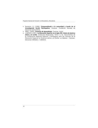 Programa Nacional de Formación de Educadores y Educadoras




•    Perdomo, G. (1998). Comprendiendo a la comunidad a través de la
     Investigación Acción Participativa. Caracas: Fundación Escuela de
     Gerencia Comunitaria.
•    PNFE. (2005). Proyecto de Aprendizaje. Caracas: Autor.
•    |UNESCO (1997). La Educación Superior en el siglo XXI. Visión de América
     latina y el caribe. (Colección Respuestas. Tomo I y II). Documentos de
     la Conferencia Regional Políticas y Estrategias para las Ciencias de la
     Educación Superior en América Latina y el Caribe. La Habana – Caracas:
     Ediciones CRESALC / UNESCO.




30
 