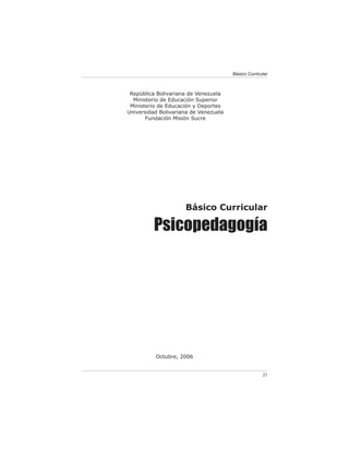 Básico Curricular



 República Bolivariana de Venezuela
  Ministerio de Educación Superior
 Ministerio de Educación y Deportes
Universidad Bolivariana de Venezuela
       Fundación Misión Sucre




                     Básico Curricular

          Psicopedagogía




          Octubre, 2006


                                                     31
 