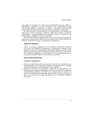 Básico Curricular



sólo deben ser tomados en cuenta como fundamentos para los análisis y
diagnósticos cualitativos. Se hará hincapié en las interpretaciones que
dan sentido integral y procesual. Los datos e inferencias serán siempre
contextualizados para mantener los principios humanísticos propuestos.
    En este proceso, la acción-reﬂexión y sistematización, se centrarán en
diagnosticar, inferir, interpretar, contrastar, reﬂexionar, analizar e intervenir
participativa y consensuadamente las posibles causas y efectos de las
problemáticas reﬂejadas en esta interrelación.
    Es importante tomar en cuenta que la visión de la psicología humanística,
supera las concepciones de determinismo biológico que le dan preeminencia
al factor, al número, es decir, a los aspectos cuantitativos.

    OBJETIVO GENERAL

•   Valorar el proceso pedagógico de los ambientes educativos, tomando
    en cuenta las tendencias psicológicas y pedagógicas actuales, como
    agente consciente y transformador del Sistema Educativo, para diseñar
    estrategias que potencien el desarrollo del (de la) alumno (a) como centro
    de la actividad pedagógica, en interrelación con la escuela, la familia, la
    comunidad y demás actores involucrados en el proceso.

    OBJETIVOS ESPECÍFICOS

    Trayecto I, Semestre I

•   Explicar la importancia de los procesos de crecimiento y desarrollo y sus
    particularidades en los diferentes períodos del desarrollo con un enfoque
    humanista bolivariano contextualizado a cada realidad.
•   Valorar los procesos de crecimiento y desarrollo en cada período y su
    implicación en la actividad pedagógica, tomando en cuenta los indicadores
    fundamentales, métodos y técnicas que se utilizan para su estudio, así
    como las condiciones psicosociales involucradas en estos procesos, a
    partir de la praxis de los (las) estudiantes en los diferentes contextos
    educativos.




                                                                               33
 