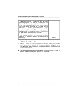Programa Nacional de Formación de Educadores y Educadoras




     La actividad afectivo - motivacional de la personali-
 dad: las necesidades y los motivos. Su clasiﬁcación. Las
 vivencias afectivas: emociones, sentimientos, estados de
 ánimo. El carácter. Rasgos del carácter. Los conﬂictos y
 frustraciones. Bases ﬁsiológicas de la actividad afectivo
 motivacional. La actividad afectivo motivacional y su es-
 timulación en el proceso pedagógico.
     La actividad volitiva de la personalidad y su importan-
 cia para el desarrollo de la personalidad. El acto volitivo y
 sus fases. Bases ﬁsiológicas del acto volitivo.

     Los aspectos afectivos – cognitivos. Sus particula-
 ridades en los diferentes períodos del desarrollo de la
 personalidad.                                                     6 horas


     Trayecto II, Semestre III

•    Valorar a partir de la praxis de los estudiantes participantes en los
     diferentes contextos educativos, la importancia de la Pedagogía como
     ciencia para su desempeño como Educador Bolivariano en los diferentes
     ambientes educativos.

•    Diseñar estrategias psicopedagógicas para la atención individual y grupal, en
     estrecha relación con la escuela, la familia y la comunidad.




36
 